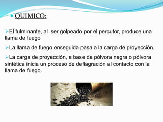  QUIMICO:
El fulminante, al ser golpeado por el percutor, produce una
llama de fuego
La llama de fuego enseguida pasa a la carga de proyección.
La carga de proyección, a base de pólvora negra o pólvora
sintética inicia un proceso de deflagración al contacto con la
llama de fuego.
 