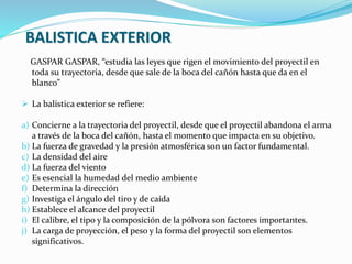 GASPAR GASPAR, “estudia las leyes que rigen el movimiento del proyectil en
toda su trayectoria, desde que sale de la boca del cañón hasta que da en el
blanco”
 La balística exterior se refiere:
a) Concierne a la trayectoria del proyectil, desde que el proyectil abandona el arma
a través de la boca del cañón, hasta el momento que impacta en su objetivo.
b) La fuerza de gravedad y la presión atmosférica son un factor fundamental.
c) La densidad del aire
d) La fuerza del viento
e) Es esencial la humedad del medio ambiente
f) Determina la dirección
g) Investiga el ángulo del tiro y de caída
h) Establece el alcance del proyectil
i) El calibre, el tipo y la composición de la pólvora son factores importantes.
j) La carga de proyección, el peso y la forma del proyectil son elementos
significativos.
BALISTICA EXTERIOR
 