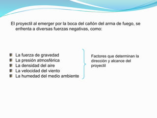 El proyectil al emerger por la boca del cañón del arma de fuego, se
enfrenta a diversas fuerzas negativas, como:
La fuerza de gravedad
La presión atmosférica
La densidad del aire
La velocidad del viento
La humedad del medio ambiente
Factores que determinan la
dirección y alcance del
proyectil
 