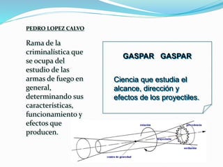 PEDRO LOPEZ CALVO
Rama de la
criminalística que
se ocupa del
estudio de las
armas de fuego en
general,
determinando sus
características,
funcionamiento y
efectos que
producen.
GASPAR GASPAR
Ciencia que estudia el
alcance, dirección y
efectos de los proyectiles.
 