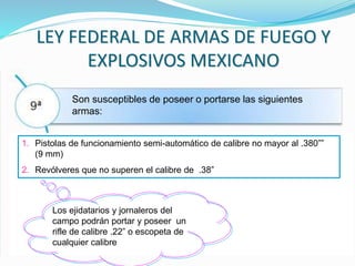 LEY FEDERAL DE ARMAS DE FUEGO Y
EXPLOSIVOS MEXICANO
Son susceptibles de poseer o portarse las siguientes
armas:
1. Pistolas de funcionamiento semi-automático de calibre no mayor al .380””
(9 mm)
2. Revólveres que no superen el calibre de .38”
Los ejidatarios y jornaleros del
campo podrán portar y poseer un
rifle de calibre .22” o escopeta de
cualquier calibre
 