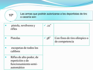 10ª Las armas que podrán autorizarse a los deportistas de tiro
o cacería son:
 pistola, revólveres y
rifles
 .22”
 Pistolas .38” Con fines de tiro olímpico o
de competencia
 escopetas de todos los
calibres
 Rifles de alto poder, de
repetición o de
funcionamiento semi-
automático
 