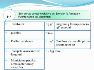  revólveres .357” magnum y las superiores a
.38” especial
 pistolas 9mm
 Fusiles, carabinas .223” Con fines de tiro olímpico o
de competencia
 escopetas con caños de
longitud
 - 635 mm
 Municiones para las
armas anteriores y
cartuchos
Son armas de uso exclusivo del Ejercito, la Armada y
Fuerza Aérea las siguientes:11ª
 