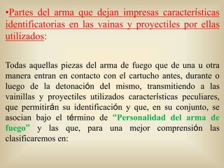 •Partes del arma que dejan impresas características 
identificatorias en las vainas y proyectiles por ellas 
utilizados: 
Todas aquellas piezas del arma de fuego que de una u otra 
manera entran en contacto con el cartucho antes, durante o 
luego de la detonación del mismo, transmitiendo a las 
vainillas y proyectiles utilizados características peculiares, 
que permitirán su identificación y que, en su conjunto, se 
asocian bajo el término de “Personalidad del arma de 
fuego” y las que, para una mejor comprensión las 
clasificaremos en: 
 