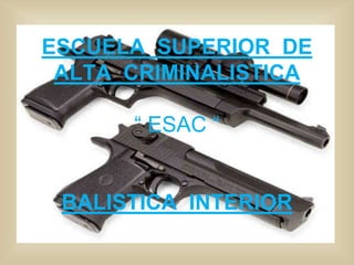 ESCUELA SUPERIOR DE 
ALTA CRIMINALISTICA 
“ ESAC “ 
BALISTICA INTERIOR 
 