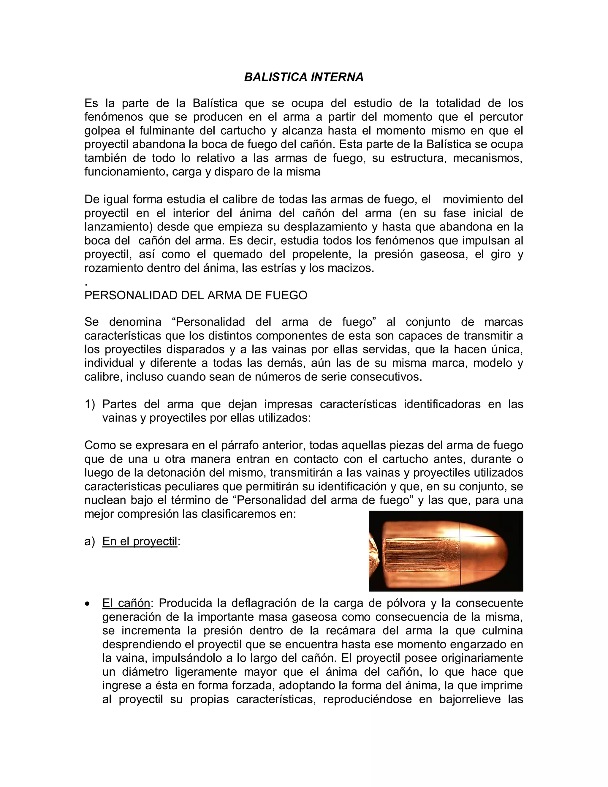 BALISTICA INTERNA
Es la parte de la Balística que se ocupa del estudio de la totalidad de los
fenómenos que se producen en el arma a partir del momento que el percutor
golpea el fulminante del cartucho y alcanza hasta el momento mismo en que el
proyectil abandona la boca de fuego del cañón. Esta parte de la Balística se ocupa
también de todo lo relativo a las armas de fuego, su estructura, mecanismos,
funcionamiento, carga y disparo de la misma
De igual forma estudia el calibre de todas las armas de fuego, el movimiento del
proyectil en el interior del ánima del cañón del arma (en su fase inicial de
lanzamiento) desde que empieza su desplazamiento y hasta que abandona en la
boca del cañón del arma. Es decir, estudia todos los fenómenos que impulsan al
proyectil, así como el quemado del propelente, la presión gaseosa, el giro y
rozamiento dentro del ánima, las estrías y los macizos.
.
PERSONALIDAD DEL ARMA DE FUEGO
Se denomina “Personalidad del arma de fuego” al conjunto de marcas
características que los distintos componentes de esta son capaces de transmitir a
los proyectiles disparados y a las vainas por ellas servidas, que la hacen única,
individual y diferente a todas las demás, aún las de su misma marca, modelo y
calibre, incluso cuando sean de números de serie consecutivos.
1) Partes del arma que dejan impresas características identificadoras en las
vainas y proyectiles por ellas utilizados:
Como se expresara en el párrafo anterior, todas aquellas piezas del arma de fuego
que de una u otra manera entran en contacto con el cartucho antes, durante o
luego de la detonación del mismo, transmitirán a las vainas y proyectiles utilizados
características peculiares que permitirán su identificación y que, en su conjunto, se
nuclean bajo el término de “Personalidad del arma de fuego” y las que, para una
mejor compresión las clasificaremos en:
a) En el proyectil:
 El cañón: Producida la deflagración de la carga de pólvora y la consecuente
generación de la importante masa gaseosa como consecuencia de la misma,
se incrementa la presión dentro de la recámara del arma la que culmina
desprendiendo el proyectil que se encuentra hasta ese momento engarzado en
la vaina, impulsándolo a lo largo del cañón. El proyectil posee originariamente
un diámetro ligeramente mayor que el ánima del cañón, lo que hace que
ingrese a ésta en forma forzada, adoptando la forma del ánima, la que imprime
al proyectil su propias características, reproduciéndose en bajorrelieve las
 