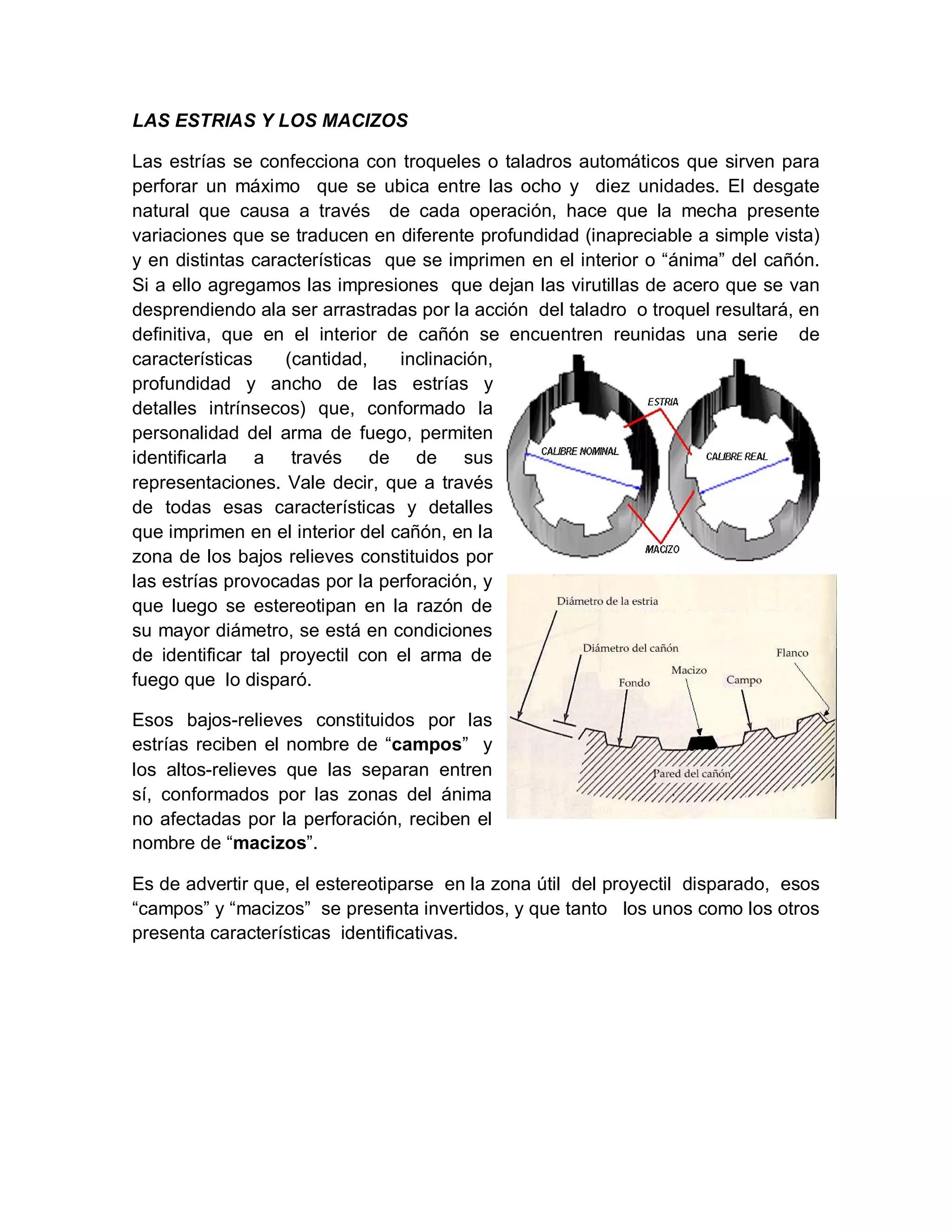 LAS ESTRIAS Y LOS MACIZOS
Las estrías se confecciona con troqueles o taladros automáticos que sirven para
perforar un máximo que se ubica entre las ocho y diez unidades. El desgate
natural que causa a través de cada operación, hace que la mecha presente
variaciones que se traducen en diferente profundidad (inapreciable a simple vista)
y en distintas características que se imprimen en el interior o “ánima” del cañón.
Si a ello agregamos las impresiones que dejan las virutillas de acero que se van
desprendiendo ala ser arrastradas por la acción del taladro o troquel resultará, en
definitiva, que en el interior de cañón se encuentren reunidas una serie de
características (cantidad, inclinación,
profundidad y ancho de las estrías y
detalles intrínsecos) que, conformado la
personalidad del arma de fuego, permiten
identificarla a través de de sus
representaciones. Vale decir, que a través
de todas esas características y detalles
que imprimen en el interior del cañón, en la
zona de los bajos relieves constituidos por
las estrías provocadas por la perforación, y
que luego se estereotipan en la razón de
su mayor diámetro, se está en condiciones
de identificar tal proyectil con el arma de
fuego que lo disparó.
Esos bajos-relieves constituidos por las
estrías reciben el nombre de “campos” y
los altos-relieves que las separan entren
sí, conformados por las zonas del ánima
no afectadas por la perforación, reciben el
nombre de “macizos”.
Es de advertir que, el estereotiparse en la zona útil del proyectil disparado, esos
“campos” y “macizos” se presenta invertidos, y que tanto los unos como los otros
presenta características identificativas.
 