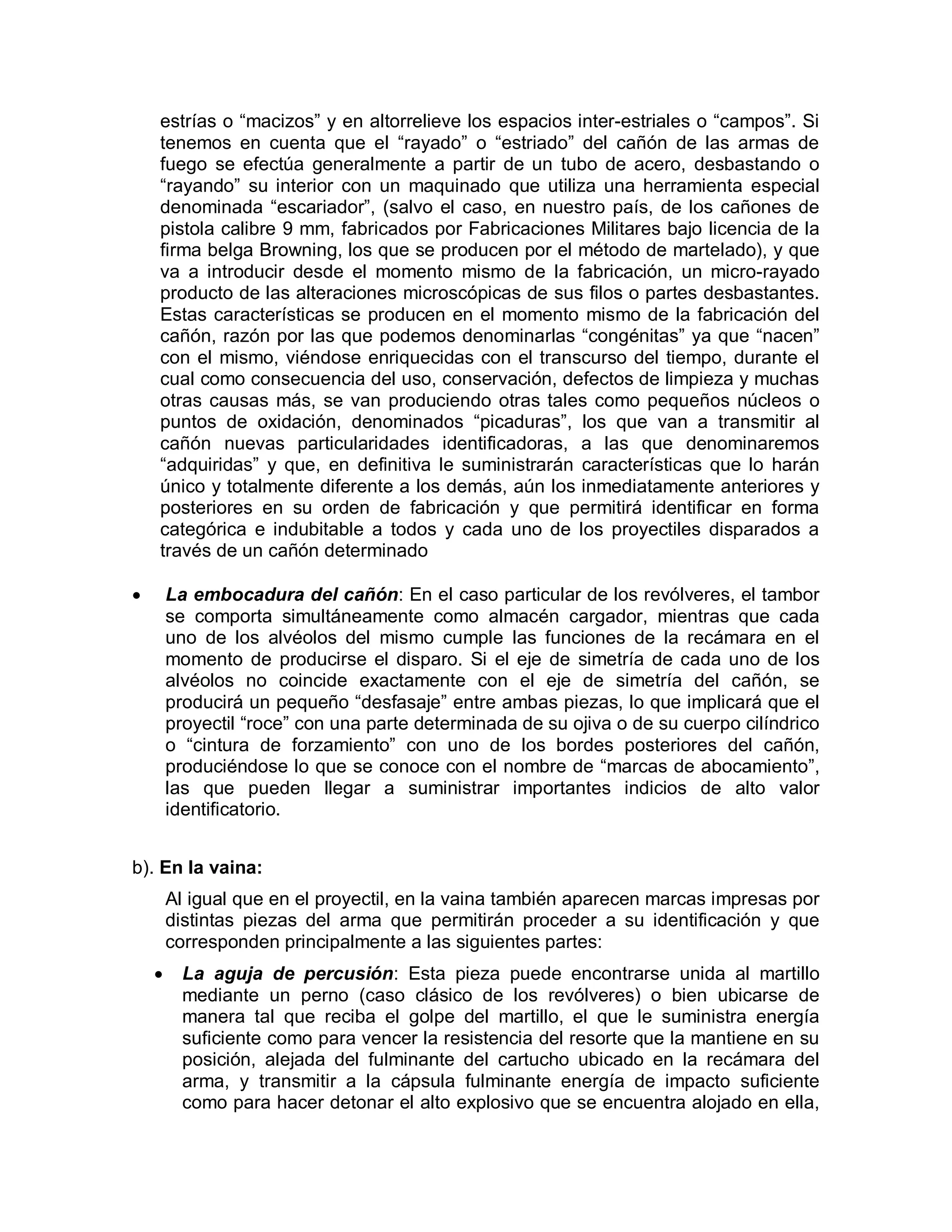 estrías o “macizos” y en altorrelieve los espacios inter-estriales o “campos”. Si
tenemos en cuenta que el “rayado” o “estriado” del cañón de las armas de
fuego se efectúa generalmente a partir de un tubo de acero, desbastando o
“rayando” su interior con un maquinado que utiliza una herramienta especial
denominada “escariador”, (salvo el caso, en nuestro país, de los cañones de
pistola calibre 9 mm, fabricados por Fabricaciones Militares bajo licencia de la
firma belga Browning, los que se producen por el método de martelado), y que
va a introducir desde el momento mismo de la fabricación, un micro-rayado
producto de las alteraciones microscópicas de sus filos o partes desbastantes.
Estas características se producen en el momento mismo de la fabricación del
cañón, razón por las que podemos denominarlas “congénitas” ya que “nacen”
con el mismo, viéndose enriquecidas con el transcurso del tiempo, durante el
cual como consecuencia del uso, conservación, defectos de limpieza y muchas
otras causas más, se van produciendo otras tales como pequeños núcleos o
puntos de oxidación, denominados “picaduras”, los que van a transmitir al
cañón nuevas particularidades identificadoras, a las que denominaremos
“adquiridas” y que, en definitiva le suministrarán características que lo harán
único y totalmente diferente a los demás, aún los inmediatamente anteriores y
posteriores en su orden de fabricación y que permitirá identificar en forma
categórica e indubitable a todos y cada uno de los proyectiles disparados a
través de un cañón determinado
 La embocadura del cañón: En el caso particular de los revólveres, el tambor
se comporta simultáneamente como almacén cargador, mientras que cada
uno de los alvéolos del mismo cumple las funciones de la recámara en el
momento de producirse el disparo. Si el eje de simetría de cada uno de los
alvéolos no coincide exactamente con el eje de simetría del cañón, se
producirá un pequeño “desfasaje” entre ambas piezas, lo que implicará que el
proyectil “roce” con una parte determinada de su ojiva o de su cuerpo cilíndrico
o “cintura de forzamiento” con uno de los bordes posteriores del cañón,
produciéndose lo que se conoce con el nombre de “marcas de abocamiento”,
las que pueden llegar a suministrar importantes indicios de alto valor
identificatorio.
b). En la vaina:
Al igual que en el proyectil, en la vaina también aparecen marcas impresas por
distintas piezas del arma que permitirán proceder a su identificación y que
corresponden principalmente a las siguientes partes:
 La aguja de percusión: Esta pieza puede encontrarse unida al martillo
mediante un perno (caso clásico de los revólveres) o bien ubicarse de
manera tal que reciba el golpe del martillo, el que le suministra energía
suficiente como para vencer la resistencia del resorte que la mantiene en su
posición, alejada del fulminante del cartucho ubicado en la recámara del
arma, y transmitir a la cápsula fulminante energía de impacto suficiente
como para hacer detonar el alto explosivo que se encuentra alojado en ella,
 