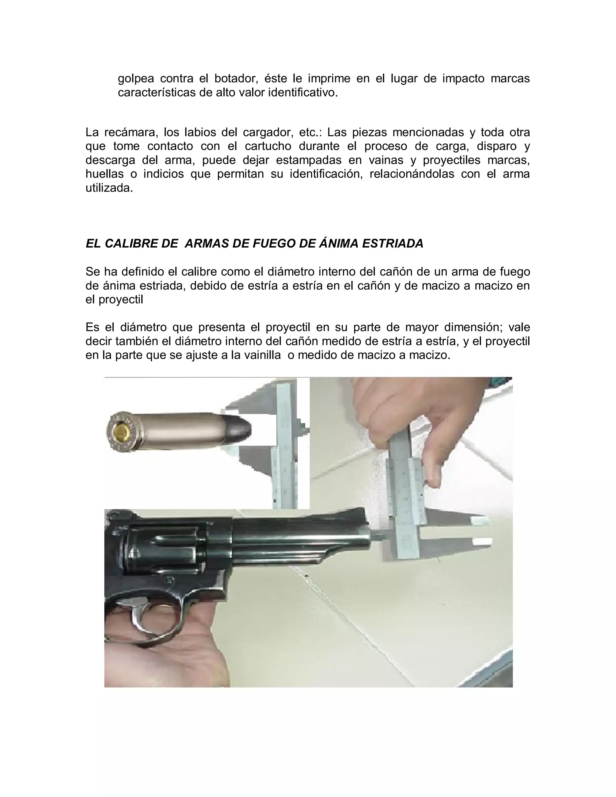 golpea contra el botador, éste le imprime en el lugar de impacto marcas
características de alto valor identificativo.
La recámara, los labios del cargador, etc.: Las piezas mencionadas y toda otra
que tome contacto con el cartucho durante el proceso de carga, disparo y
descarga del arma, puede dejar estampadas en vainas y proyectiles marcas,
huellas o indicios que permitan su identificación, relacionándolas con el arma
utilizada.
EL CALIBRE DE ARMAS DE FUEGO DE ÁNIMA ESTRIADA
Se ha definido el calibre como el diámetro interno del cañón de un arma de fuego
de ánima estriada, debido de estría a estría en el cañón y de macizo a macizo en
el proyectil
Es el diámetro que presenta el proyectil en su parte de mayor dimensión; vale
decir también el diámetro interno del cañón medido de estría a estría, y el proyectil
en la parte que se ajuste a la vainilla o medido de macizo a macizo.
 