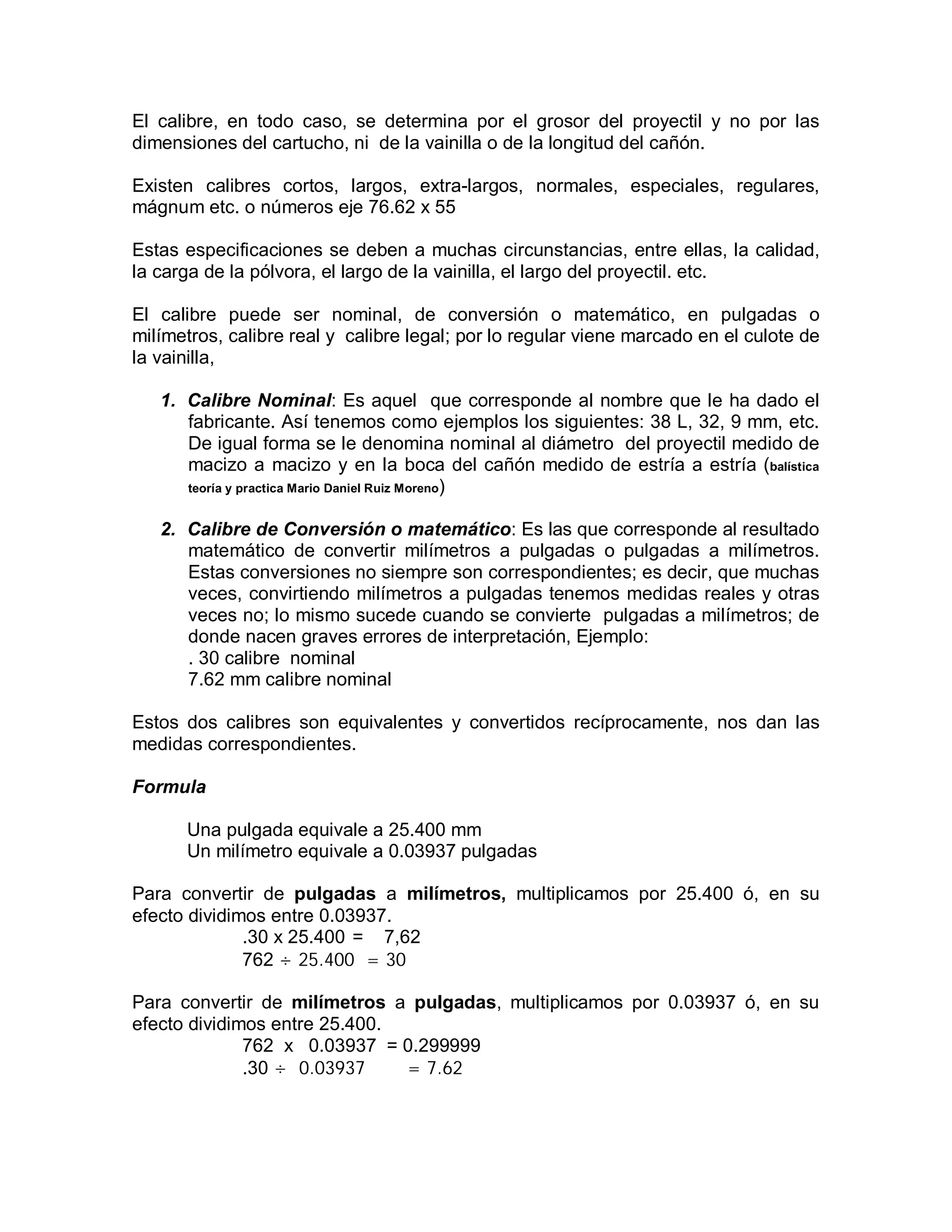 El calibre, en todo caso, se determina por el grosor del proyectil y no por las
dimensiones del cartucho, ni de la vainilla o de la longitud del cañón.
Existen calibres cortos, largos, extra-largos, normales, especiales, regulares,
mágnum etc. o números eje 76.62 x 55
Estas especificaciones se deben a muchas circunstancias, entre ellas, la calidad,
la carga de la pólvora, el largo de la vainilla, el largo del proyectil. etc.
El calibre puede ser nominal, de conversión o matemático, en pulgadas o
milímetros, calibre real y calibre legal; por lo regular viene marcado en el culote de
la vainilla,
1. Calibre Nominal: Es aquel que corresponde al nombre que le ha dado el
fabricante. Así tenemos como ejemplos los siguientes: 38 L, 32, 9 mm, etc.
De igual forma se le denomina nominal al diámetro del proyectil medido de
macizo a macizo y en la boca del cañón medido de estría a estría (balística
teoría y practica Mario Daniel Ruiz Moreno)
2. Calibre de Conversión o matemático: Es las que corresponde al resultado
matemático de convertir milímetros a pulgadas o pulgadas a milímetros.
Estas conversiones no siempre son correspondientes; es decir, que muchas
veces, convirtiendo milímetros a pulgadas tenemos medidas reales y otras
veces no; lo mismo sucede cuando se convierte pulgadas a milímetros; de
donde nacen graves errores de interpretación, Ejemplo:
. 30 calibre nominal
7.62 mm calibre nominal
Estos dos calibres son equivalentes y convertidos recíprocamente, nos dan las
medidas correspondientes.
Formula
Una pulgada equivale a 25.400 mm
Un milímetro equivale a 0.03937 pulgadas
Para convertir de pulgadas a milímetros, multiplicamos por 25.400 ó, en su
efecto dividimos entre 0.03937.
.30 x 25.400 = 7,62
762 ÷ 25.400 = 30
Para convertir de milímetros a pulgadas, multiplicamos por 0.03937 ó, en su
efecto dividimos entre 25.400.
762 x 0.03937 = 0.299999
.30 ÷ 0.03937 = 7.62
 