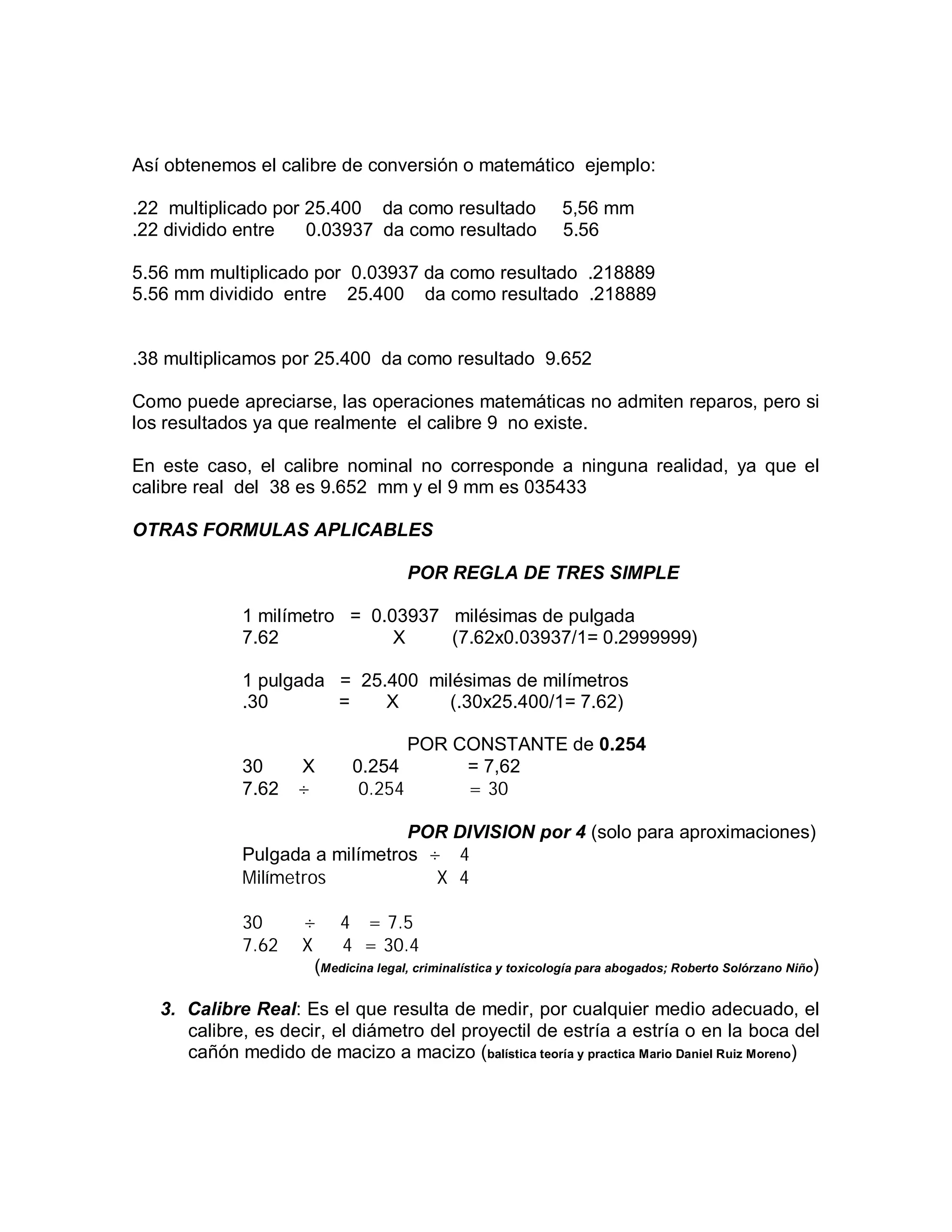 Así obtenemos el calibre de conversión o matemático ejemplo:
.22 multiplicado por 25.400 da como resultado 5,56 mm
.22 dividido entre 0.03937 da como resultado 5.56
5.56 mm multiplicado por 0.03937 da como resultado .218889
5.56 mm dividido entre 25.400 da como resultado .218889
.38 multiplicamos por 25.400 da como resultado 9.652
Como puede apreciarse, las operaciones matemáticas no admiten reparos, pero si
los resultados ya que realmente el calibre 9 no existe.
En este caso, el calibre nominal no corresponde a ninguna realidad, ya que el
calibre real del 38 es 9.652 mm y el 9 mm es 035433
OTRAS FORMULAS APLICABLES
POR REGLA DE TRES SIMPLE
1 milímetro = 0.03937 milésimas de pulgada
7.62 X (7.62x0.03937/1= 0.2999999)
1 pulgada = 25.400 milésimas de milímetros
.30 = X (.30x25.400/1= 7.62)
POR CONSTANTE de 0.254
30 X 0.254 = 7,62
7.62 ÷ 0.254 = 30
POR DIVISION por 4 (solo para aproximaciones)
Pulgada a milímetros ÷ 4
Milímetros X 4
30 ÷ 4 = 7.5
7.62 X 4 = 30.4
(Medicina legal, criminalística y toxicología para abogados; Roberto Solórzano Niño)
3. Calibre Real: Es el que resulta de medir, por cualquier medio adecuado, el
calibre, es decir, el diámetro del proyectil de estría a estría o en la boca del
cañón medido de macizo a macizo (balística teoría y practica Mario Daniel Ruiz Moreno)
 
