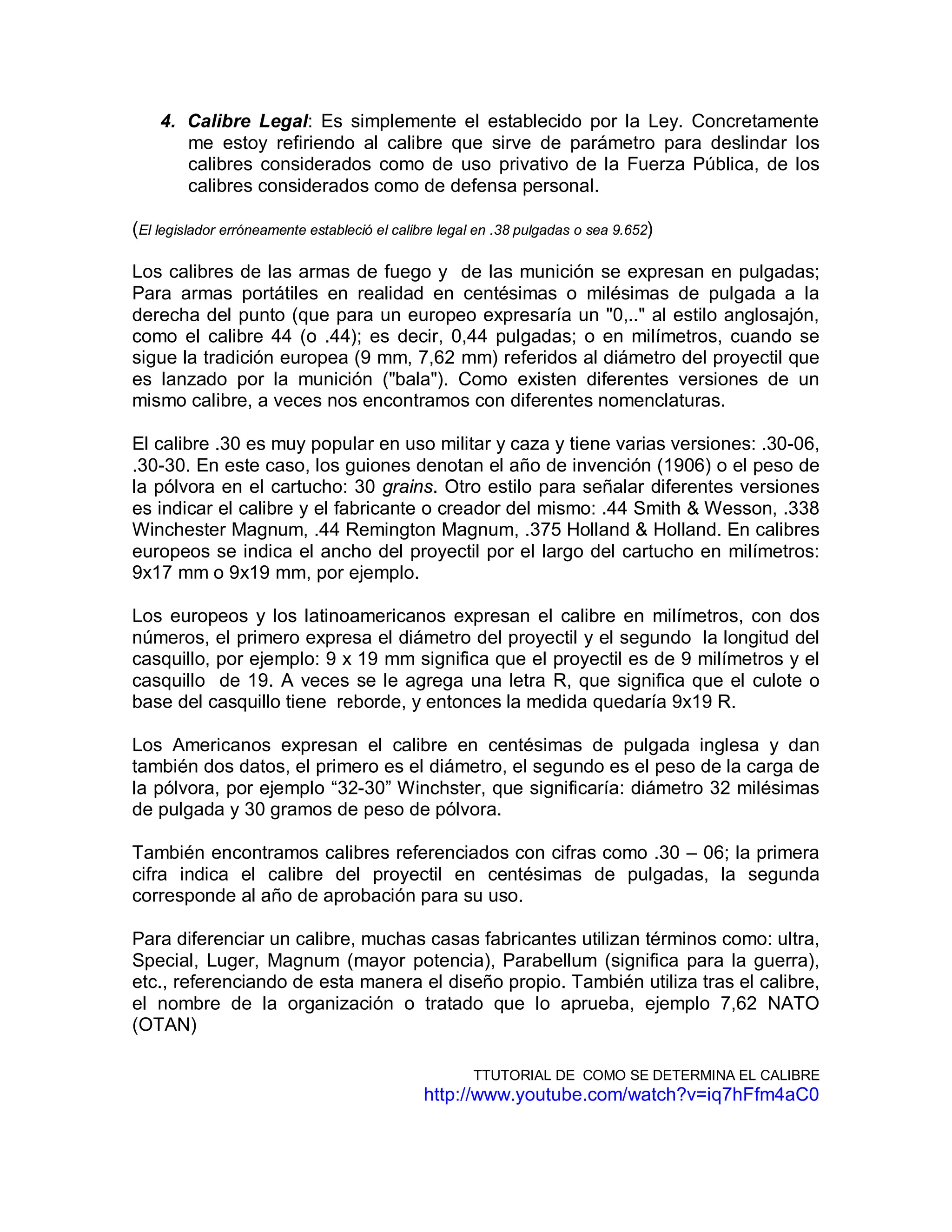 4. Calibre Legal: Es simplemente el establecido por la Ley. Concretamente
me estoy refiriendo al calibre que sirve de parámetro para deslindar los
calibres considerados como de uso privativo de la Fuerza Pública, de los
calibres considerados como de defensa personal.
(El legislador erróneamente estableció el calibre legal en .38 pulgadas o sea 9.652)
Los calibres de las armas de fuego y de las munición se expresan en pulgadas;
Para armas portátiles en realidad en centésimas o milésimas de pulgada a la
derecha del punto (que para un europeo expresaría un "0,.." al estilo anglosajón,
como el calibre 44 (o .44); es decir, 0,44 pulgadas; o en milímetros, cuando se
sigue la tradición europea (9 mm, 7,62 mm) referidos al diámetro del proyectil que
es lanzado por la munición ("bala"). Como existen diferentes versiones de un
mismo calibre, a veces nos encontramos con diferentes nomenclaturas.
El calibre .30 es muy popular en uso militar y caza y tiene varias versiones: .30-06,
.30-30. En este caso, los guiones denotan el año de invención (1906) o el peso de
la pólvora en el cartucho: 30 grains. Otro estilo para señalar diferentes versiones
es indicar el calibre y el fabricante o creador del mismo: .44 Smith & Wesson, .338
Winchester Magnum, .44 Remington Magnum, .375 Holland & Holland. En calibres
europeos se indica el ancho del proyectil por el largo del cartucho en milímetros:
9x17 mm o 9x19 mm, por ejemplo.
Los europeos y los latinoamericanos expresan el calibre en milímetros, con dos
números, el primero expresa el diámetro del proyectil y el segundo la longitud del
casquillo, por ejemplo: 9 x 19 mm significa que el proyectil es de 9 milímetros y el
casquillo de 19. A veces se le agrega una letra R, que significa que el culote o
base del casquillo tiene reborde, y entonces la medida quedaría 9x19 R.
Los Americanos expresan el calibre en centésimas de pulgada inglesa y dan
también dos datos, el primero es el diámetro, el segundo es el peso de la carga de
la pólvora, por ejemplo “32-30” Winchster, que significaría: diámetro 32 milésimas
de pulgada y 30 gramos de peso de pólvora.
También encontramos calibres referenciados con cifras como .30 – 06; la primera
cifra indica el calibre del proyectil en centésimas de pulgadas, la segunda
corresponde al año de aprobación para su uso.
Para diferenciar un calibre, muchas casas fabricantes utilizan términos como: ultra,
Special, Luger, Magnum (mayor potencia), Parabellum (significa para la guerra),
etc., referenciando de esta manera el diseño propio. También utiliza tras el calibre,
el nombre de la organización o tratado que lo aprueba, ejemplo 7,62 NATO
(OTAN)
TTUTORIAL DE COMO SE DETERMINA EL CALIBRE
http://www.youtube.com/watch?v=iq7hFfm4aC0
 