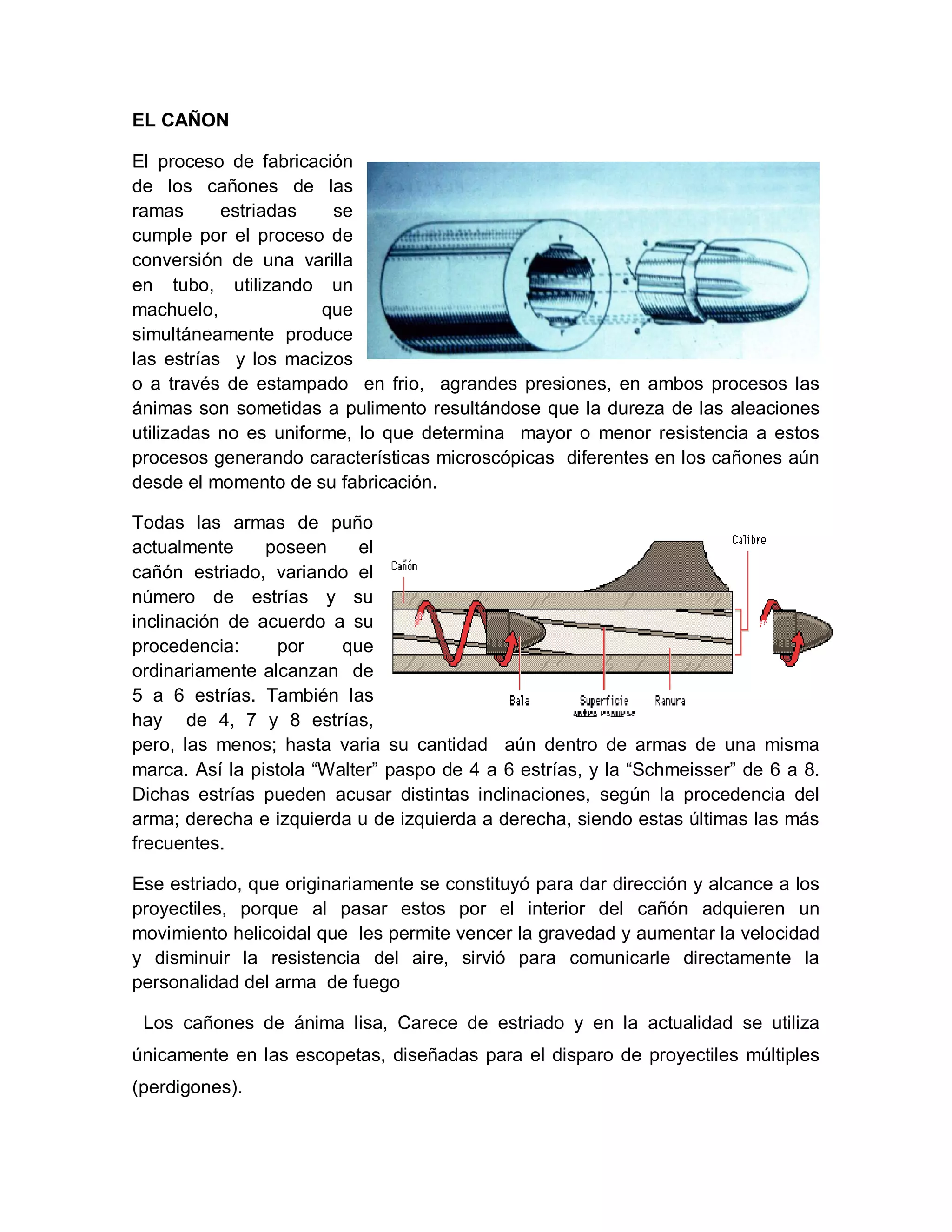 EL CAÑON
El proceso de fabricación
de los cañones de las
ramas estriadas se
cumple por el proceso de
conversión de una varilla
en tubo, utilizando un
machuelo, que
simultáneamente produce
las estrías y los macizos
o a través de estampado en frio, agrandes presiones, en ambos procesos las
ánimas son sometidas a pulimento resultándose que la dureza de las aleaciones
utilizadas no es uniforme, lo que determina mayor o menor resistencia a estos
procesos generando características microscópicas diferentes en los cañones aún
desde el momento de su fabricación.
Todas las armas de puño
actualmente poseen el
cañón estriado, variando el
número de estrías y su
inclinación de acuerdo a su
procedencia: por que
ordinariamente alcanzan de
5 a 6 estrías. También las
hay de 4, 7 y 8 estrías,
pero, las menos; hasta varia su cantidad aún dentro de armas de una misma
marca. Así la pistola “Walter” paspo de 4 a 6 estrías, y la “Schmeisser” de 6 a 8.
Dichas estrías pueden acusar distintas inclinaciones, según la procedencia del
arma; derecha e izquierda u de izquierda a derecha, siendo estas últimas las más
frecuentes.
Ese estriado, que originariamente se constituyó para dar dirección y alcance a los
proyectiles, porque al pasar estos por el interior del cañón adquieren un
movimiento helicoidal que les permite vencer la gravedad y aumentar la velocidad
y disminuir la resistencia del aire, sirvió para comunicarle directamente la
personalidad del arma de fuego
Los cañones de ánima lisa, Carece de estriado y en la actualidad se utiliza
únicamente en las escopetas, diseñadas para el disparo de proyectiles múltiples
(perdigones).
 