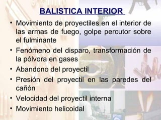 BALISTICA INTERIOR
• Movimiento de proyectiles en el interior de
las armas de fuego, golpe percutor sobre
el fulminante
• Fenómeno del disparo, transformación de
la pólvora en gases
• Abandono del proyectil
• Presión del proyectil en las paredes del
cañón
• Velocidad del proyectil interna
• Movimiento helicoidal
 