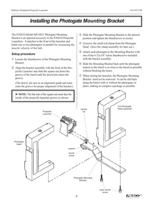 Ballistic Pendulum/Projectile Launcher                                                                              012-05375B




                   Installing the Photogate Mounting Bracket

The PASCO Model ME-6821 Photogate Mounting                        Ž Slide the Photogate Mounting Bracket to the desired
Bracket is an optional accessory to the PASCO Projectile             position and tighten the thumbscrew to secure.
Launchers. It attaches to the front of the launcher and
holds one or two photogates in parallel for measuring the          Unscrew the small rod clamp from the Photogate
muzzle velocity of the ball.                                         Head. (Save the clamp assembly for later use.)
                                                                   Attach each photogate to the Mounting Bracket with
Setup procedure                                                      one of the 6-32x3/8" nylon thumbscrews included
Œ Loosen the thumbscrew of the Photogate Mounting                    with the bracket assembly.
   Bracket.                                                       ‘ Slide the Mounting Bracket back until the photogate
 Align the bracket assembly with the front of the Pro-              nearest to the barrel is as close to the barrel as possible
   jectile Launcher and slide the square nut down the                without blocking the beam.
   groove of the barrel until the dowel pin enters the            ’ When storing the launcher, the Photogate Mounting
   groove.                                                           Bracket need not be removed. It can be slid back
   (The dowel pin acts as an alignment guide and must                along the barrel with or without the photogates in
   enter the groove for proper alignment of the bracket.)            place, making as compact a package as possible.

   ® NOTE: The flat side of the square nut must face the
   inside of the projectile launcher groove as shown.


                                                                                                       2nd Photogate
                                                                   square                              Head (optional)
                                Projectile                           nut
                                Launcher




  Photogate
    Head

                                                    washer

                                                     thumb
                                                     screw




                                                            Photogate Mounting
                                                                 Bracket



                                                                                     nylon thumb
                                                                                        screw
                                                                                                                              ®
                                                              6
 