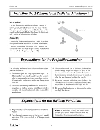 012-05375B                                                                                 Ballistic Pendulum/Projectile Launcher




      Installing the 2-Dimensional Collision Attachment

Introduction                                                            square
                                                                          nut
The two dimensional collision attachment consists of 2
screws, 2 nuts, and a flat plastic bar. It is used with the
Projectile Launcher to hold a second ball in front of the                                                 thumb nut
muzzle so the launched ball will collide with the second
ball, creating a 2-dimensional collision.

Assembly
To assemble the collision attachment , insert the screws
through the holes and secure with the nuts as shown below.
To mount the collision attachment to the Launcher the
square nut slides into the T-shaped channel on the bottom
of the barrel. (See Experiment Figure 6.2 )




                 Expectations for the Projectile Launcher

The following are helpful hints and approximate values            Ž Although the muzzle end of the Projectile Launcher
you may find useful:                                                 doesn’t change height with angle, it is about 30 cm
Œ The muzzle speed will vary slightly with angle. The                (12 inches) above table level, so if it is desired to use
                                                                     the simple range formula, it is necessary to launch to a
   difference between muzzle speed when shot horizon-
                                                                     table that is at the same height as the muzzle.
   tally versus vertically can be anywhere from zero to
   8%, depending on the range setting and the particular           The scatter pattern is minimized when the Projectile
   launcher.                                                         Launcher base is securely clamped to a sturdy table.
 The scatter pattern may not be smaller on the short                Any wobble in the table will show up in the data.
   range than on the long range as might be expected be-           The angle of inclination can be determined to within
   cause the ball doesn’t seat as well in the piston at low          one- half of a degree.
   accelerations.




                 Expectations for the Ballistic Pendulum

Œ Angles reached should be repeatable to within half a               ® NOTE: Adjustable leveling feet are not neces-
   degree.                                                           sary for good results. Small deviations from the
 Overall error in measurement of ball velocity should               horizontal will not cause significant error.
   not exceed 2.5% (exact method) or 10% (approximate
   method).

             ®
                                                              7
 