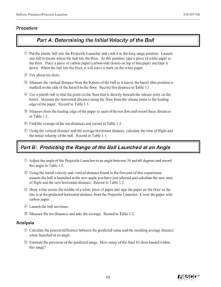 Ballistic Pendulum/Projectile Launcher                                                                        012-05375B



Procedure

               Part A: Determining the Initial Velocity of the Ball

     Œ Put the plastic ball into the Projectile Launcher and cock it to the long range position. Launch
         one ball to locate where the ball hits the floor. At this position, tape a piece of white paper to
         the floor. Place a piece of carbon paper (carbon-side down) on top of this paper and tape it
         down. When the ball hits the floor, it will leave a mark on the white paper.
      Fire about ten shots.
     Ž Measure the vertical distance from the bottom of the ball as it leaves the barrel (this position is
         marked on the side of the barrel) to the floor. Record this distance in Table 1.1.
      Use a plumb bob to find the point on the floor that is directly beneath the release point on the
         barrel. Measure the horizontal distance along the floor from the release point to the leading
         edge of the paper. Record in Table 1.1.
      Measure from the leading edge of the paper to each of the ten dots and record these distances
         in Table 1.1.
     ‘ Find the average of the ten distances and record in Table 1.1.
     ’ Using the vertical distance and the average horizontal distance, calculate the time of flight and
         the initial velocity of the ball. Record in Table 1.1.


   Part B: Predicting the Range of the Ball Launched at an Angle

     Œ Adjust the angle of the Projectile Launcher to an angle between 30 and 60 degrees and record
         this angle in Table 1.2.
      Using the initial velocity and vertical distance found in the first part of this experiment,
         assume the ball is launched at the new angle you have just selected and calculate the new time
         of flight and the new horizontal distance. Record in Table 1.2.
     Ž Draw a line across the middle of a white piece of paper and tape the paper on the floor so the
         line is at the predicted horizontal distance from the Projectile Launcher. Cover the paper with
         carbon paper.
      Launch the ball ten times.
      Measure the ten distances and take the average. Record in Table 1.2.

Analysis
     Œ Calculate the percent difference between the predicted value and the resulting average distance
         when launched at an angle.
      Estimate the precision of the predicted range. How many of the final 10 shots landed within
         this range?




                                                                                                                      ®
                                                              10
 
