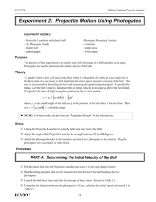 012-5375B                                                                                  Ballistic Pendulum/Projectile Launcher




   Experiment 2: Projectile Motion Using Photogates

        EQUIPMENT NEEDED

        - Projectile Launcher and plastic ball                    -Photogate Mounting Bracket
        - (2) Photogate Heads                                     - computer
        - plumb bob                                               - meter stick
        - carbon paper                                            - white paper

Purpose
        The purpose of this experiment is to predict and verify the range of a ball launched at an angle.
        Photogates are used to determine the initial velocity of the ball.

Theory
        To predict where a ball will land on the floor when it is launched off a table at some angle above
        the horizontal, it is necessary to first determine the initial speed (muzzle velocity) of the ball. This
        can be determined by launching the ball and measuring the speed using photogates. To predict the
        range, x, of the ball when it is launched with an initial velocity at an angle q, above the horizontal,
        first predict the time of flight using the equation for the vertical motion:

                          y = y0 + v0 sinθ t – 1 gt2
                                               2
        where yo is the initial height of the ball and y is the position of the ball when it hits the floor. Then
        use x = v0 cosθ t to find the range.

    ® NOTE: For best results, see the notes on "Repeatable Results" in the Introduction.

Setup
    Œ Clamp the Projectile Launcher to a sturdy table near one end of the table.
     Adjust the angle of the Projectile Launcher to an angle between 30 and 60 degrees.
    Ž Attach the photogate bracket to the launcher and attach two photogates to the bracket. Plug the
        photogates into a computer or other timer.

Procedure

                PART A: Determining the Initial Velocity of the Ball

    Œ Put the plastic ball into the Projectile Launcher and cock it to the long range position.
     Run the timing program and set it to measure the time between the ball blocking the two
        photogates.
    Ž Launch the ball three times and take the average of these times. Record in Table 2.1.
     Using that the distance between the photogates is 10 cm, calculate the initial speed and record it in
        Table 2.1.
            ®
                                                             13
 