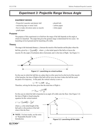 012-5375B                                                                                 Ballistic Pendulum/Projectile Launcher



            Experiment 3: Projectile Range Versus Angle

       EQUIPMENT NEEDED
       - Projectile Launcher and plastic ball                      - plumb bob
       - measuring tape or meter stick                             - carbon paper
       - box to make elevation same as muzzle                      - white paper
       - graph paper
Purpose
       The purpose of this experiment is to find how the range of the ball depends on the angle at
       which it is launched. The angle that gives the greatest range is determined for two cases: for
       launching on level ground and for launching off a table.

Theory
       The range is the horizontal distance, x, between the muzzle of the launcher and the place where the
       ball hits, given by x = v0cosθ t , where v0 is the initial speed of the ball as it leaves the
       muzzle, θ is the angle of inclination above horizontal, and t is the time of flight. See Figure 3.1.

                               ν0

                              θ



                                                      x
                                  Figure 3.1 Launching on a level surface

       For the case in which the ball hits on a place that is at the same level as the level of the muzzle
       of the launcher, the time of flight of the ball will be twice the time it takes the ball the reach
       the peak of its trajectory. At the peak, the vertical velocity is zero so
                                    vy = 0 = v0 sinθ – gt peak
       Therefore, solving for the time gives that the total time of flight is

                                                    v0 sinθ
                                  t = 2t peak = 2                                   .
                                                       g
       For the case in which the ball is launched at an angle off a table onto the floor (See Figure 3.2)
       the time of flight is found using the
       equation for the vertical motion:                           ν0

        y = y0 + v0sinθ t – 1 gt2                                    θ
                            2
       where yo is the initial height of the
       ball and y is the position of the ball
                                                                         y0
       when it hits the floor.

    ® NOTE: For best results, see the notes
      on "Repeatable Results" in the                                              x
      Introduction.                                                Figure 3.2 Launching off the table

            ®
                                                              17
 