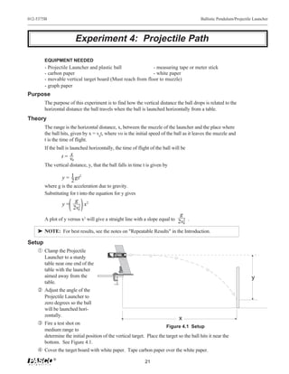 012-5375B                                                                                                                                                                           Ballistic Pendulum/Projectile Launcher




                        Experiment 4: Projectile Path

       EQUIPMENT NEEDED
       - Projectile Launcher and plastic ball              - measuring tape or meter stick
       - carbon paper                                      - white paper
       - movable vertical target board (Must reach from floor to muzzle)
       - graph paper
Purpose
       The purpose of this experiment is to find how the vertical distance the ball drops is related to the
       horizontal distance the ball travels when the ball is launched horizontally from a table.
Theory
       The range is the horizontal distance, x, between the muzzle of the launcher and the place where
       the ball hits, given by x = v0t, where vo is the initial speed of the ball as it leaves the muzzle and
       t is the time of flight.
       If the ball is launched horizontally, the time of flight of the ball will be
                   x
                t= v
                    0
       The vertical distance, y, that the ball falls in time t is given by

                y = 1 gt2
                    2
       where g is the acceleration due to gravity.
       Substituting for t into the equation for y gives
                       g     2
                y=       2 x
                      2v0
                                                                                                                                                                           g
       A plot of y versus x2 will give a straight line with a slope equal to 2v 2 .
                                                                               0

    ® NOTE: For best results, see the notes on "Repeatable Results" in the Introduction.

Setup
   Œ Clamp the Projectile
                                                90




                                                                                            LONG    MEDIUM      SHORT   Yellow Band in Window
                                                                                            RANGE   RANGE       RANGE   Indicates Range.
                                                                                                                                                      Launch
                                                80




                                                                                                                                 Use 25 mm
                                                 70




                                                                                                        CAUTION!
                                                                                                       CAUTION!
                                                                                                                                                      Position
                                                                                                     DO NOT LOOK
                                                                                                       DO NOT LOOK
                                                      60




                                                                                                                                                       of Ball




       Launcher to a sturdy
                                                                                                    DOWN BARREL!
                                                                                                     DOWN THE BARREL.
                                                           50




                                                                                                                                 b a l l s O N LY !
                                                                40
                                         WEAR                        30
                                         SAFETY                           20
                                         GLASSES                               10   0                          SHORT RANGE
                                         WHEN IN USE.                                   ME-6800     PROJECTILE LAUNCHER




       table near one end of the
       table with the launcher
       aimed away from the                                                                                                                                                                                      y
       table.
     Adjust the angle of the
       Projectile Launcher to
       zero degrees so the ball
       will be launched hori-
       zontally.
                                                                                                                                                                           x
    Ž Fire a test shot on
                                                                                                                                                                      Figure 4.1 Setup
       medium range to
       determine the initial position of the vertical target. Place the target so the ball hits it near the
       bottom. See Figure 4.1.
     Cover the target board with white paper. Tape carbon paper over the white paper.
            ®
                                                                                                                                                                 21
 
