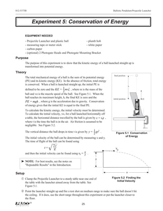 012-5375B                                                                                Ballistic Pendulum/Projectile Launcher




             Experiment 5: Conservation of Energy

        EQUIPMENT NEEDED
        - Projectile Launcher and plastic ball           - plumb bob
        - measuring tape or meter stick                  - white paper
        - carbon paper
        - (optional) 2 Photogate Heads and Photogate Mounting Bracket
Purpose
        The purpose of this experiment is to show that the kinetic energy of a ball launched straight up is
        transformed into potential energy.
Theory
                                                                                          final position
        The total mechanical energy of a ball is the sum of its potential energy
        (PE) and its kinetic energy (KE). In the absence of friction, total energy
        is conserved. When a ball is launched straight up, the initial PE is
                                                                                                                h
        defined to be zero and the KE = 1 mv0 , where m is the mass of the
                                            2
                                           2
        ball and vo is the muzzle speed of the ball. See Figure 5.1. When the
        ball reaches its maximum height, h, the final KE is zero and the                 initial position                                                                                                                                     ν0




                                                                                                                                                                         Position
                                                                                                                                             Launch




                                                                                                                                                                          of Ball
        PE = mgh , where g is the acceleration due to gravity. Conservation




                                                                                                                                                                                                                        PROJECTILE LAUNCHER
                                                                                                                                                                             b a l l s O N LY !
                                                                                                                                                      Use 25 mm
                                                                                                                    Yellow Band in Window




                                                                                                                                                                                                          SHORT RANGE
                                                                                                                    Indicates Range.
                                                                                                                    RANGE
                                                                                                                    SHORT




                                                                                                                                                               DOWN BARREL!
        of energy gives that the initial KE is equal to the final PE.




                                                                                                                                                                 DO NOT LOOK
                                                                                                                                                              DOWNTHE BARREL.
                                                                                                                                                                 CAUTION!
                                                                                                                                                               DO NOT LOOK
                                                                                                                                                                  CAUTION!
                                                                                                                    MEDIUM
                                                                                                                    RANGE
                                                                                                                    RANGE
                                                                                                                    LONG




                                                                                                                                                                                                                          ME-6800
        To calculate the kinetic energy, the initial velocity must be determined.




                                                                                                                                                                                                            10 0
                                                                                                                                                                                                         20
                                                                                                                                                                                                    30
                                                                                                                                                                                            40
                                                                                                                                                                            50




                                                                                                                                                                                                  WHEN IN USE.
                                                                                                                                                                    60




        To calculate the initial velocity, vo, for a ball launched horizontally off
                                                                                                                                                          70
                                                                                                                    90                      80




                                                                                                                                                                                                  GLASSES
                                                                                                                                                                                                  SAFETY
                                                                                                                                                                                                  WEAR
        a table, the horizontal distance travelled by the ball is given by x = v0t ,
        where t is the time the ball is in the air. Air friction is assumed to be
        negligible. See Figure 5.2.

        The vertical distance the ball drops in time t is given by y = 1 gt 2 .             Figure 5.1 Conservation
                                                                        2
                                                                                                   of Energy
        The initial velocity of the ball can be determined by measuring x and y.
        The time of flight of the ball can be found using
                                  2y
                          t=      g                                                        ν0
        and then the initial velocity can be found using v0 = x .
                                                              t
                                                                            y
    ® NOTE: For best results, see the notes on
      "Repeatable Results" in the Introduction.

Setup                                                                                                       x

    Œ Clamp the Projectile Launcher to a sturdy table near one end of                   Figure 5.2 Finding the
                                                                                            Initial Velocity
        the table with the launcher aimed away from the table. See
        Figure 5.1.
     Point the launcher straight up and fire a test shot on medium range to make sure the ball doesn’t hit
        the ceiling. If it does, use the short range throughout this experiment or put the launcher closer to
        the floor.
            ®
                                                             25
 
