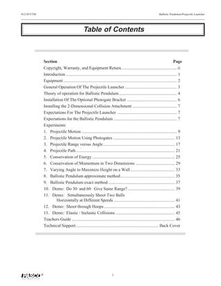 012-05375B                                                                                                        Ballistic Pendulum/Projectile Launcher




                                                  Table of Contents



                 Section                                                                                                        Page
                 Copyright, Warranty, and Equipment Return ................................................... ii
                 Introduction ...................................................................................................... 1
                 Equipment ......................................................................................................... 2
                 General Operation Of The Projectile Launcher ................................................ 3
                 Theory of operation for Ballistic Pendulum ..................................................... 4
                 Installation Of The Optional Photogate Bracket .............................................. 6
                 Installing the 2-Dimensional Collision Attachment ......................................... 7
                 Expectations For The Projectile Launcher ....................................................... 7
                 Expectations for the Ballistic Pendulum .......................................................... 7
                 Experiments
                 1. Projectile Motion ........................................................................................ 9
                 2. Projectile Motion Using Photogates ......................................................... 13
                 3. Projectile Range versus Angle .................................................................. 17
                 4. Projectile Path ........................................................................................... 21
                 5. Conservation of Energy ............................................................................ 25
                 6. Conservation of Momentum in Two Dimensions .................................... 29
                 7. Varying Angle to Maximize Height on a Wall......................................... 33
                 8. Ballistic Pendulum approximate method .................................................. 35
                 9. Ballistic Pendulum exact method ............................................................. 37
                 10. Demo: Do 30⋅ and 60⋅ Give Same Range? ........................................... 39
                 11. Demo: Simultaneously Shoot Two Balls
                         Horizontally at Different Speeds ........................................................ 41
                 12. Demo: Shoot through Hoops ................................................................. 43
                 13. Demo: Elastic / Inelastic Collisions ...................................................... 45
                 Teachers Guide ............................................................................................... 46
                 Technical Support ............................................................................ Back Cover




             ®                                                             i
 