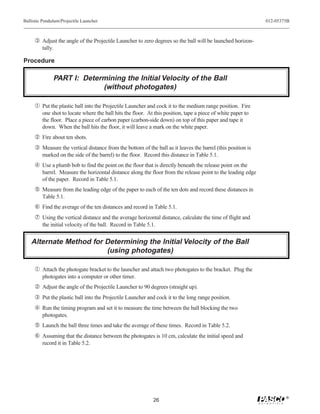 Ballistic Pendulum/Projectile Launcher                                                                        012-05375B



     Ž Adjust the angle of the Projectile Launcher to zero degrees so the ball will be launched horizon-
         tally.

Procedure

               PART I: Determining the Initial Velocity of the Ball
                            (without photogates)

     Œ Put the plastic ball into the Projectile Launcher and cock it to the medium range position. Fire
         one shot to locate where the ball hits the floor. At this position, tape a piece of white paper to
         the floor. Place a piece of carbon paper (carbon-side down) on top of this paper and tape it
         down. When the ball hits the floor, it will leave a mark on the white paper.
      Fire about ten shots.
     Ž Measure the vertical distance from the bottom of the ball as it leaves the barrel (this position is
         marked on the side of the barrel) to the floor. Record this distance in Table 5.1.
      Use a plumb bob to find the point on the floor that is directly beneath the release point on the
         barrel. Measure the horizontal distance along the floor from the release point to the leading edge
         of the paper. Record in Table 5.1.
      Measure from the leading edge of the paper to each of the ten dots and record these distances in
         Table 5.1.
     ‘ Find the average of the ten distances and record in Table 5.1.
     ’ Using the vertical distance and the average horizontal distance, calculate the time of flight and
         the initial velocity of the ball. Record in Table 5.1.


    Alternate Method for Determining the Initial Velocity of the Ball
                         (using photogates)

     Œ Attach the photogate bracket to the launcher and attach two photogates to the bracket. Plug the
         photogates into a computer or other timer.
      Adjust the angle of the Projectile Launcher to 90 degrees (straight up).
     Ž Put the plastic ball into the Projectile Launcher and cock it to the long range position.
      Run the timing program and set it to measure the time between the ball blocking the two
         photogates.
      Launch the ball three times and take the average of these times. Record in Table 5.2.
     ‘ Assuming that the distance between the photogates is 10 cm, calculate the initial speed and
         record it in Table 5.2.




                                                                                                                      ®
                                                              26
 