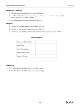 Ballistic Pendulum/Projectile Launcher                                                                    012-05375B



Measuring the Height
     Œ Adjust the angle of the launcher to 90 degrees (straight up).
      Launch the ball on the medium range setting several times and measure the maximum height
         attained by the ball. Record in Table 5.3.
     Ž Determine the mass of the ball and record in Table 5.3.

Analysis
     Œ Calculate the initial kinetic energy and record in Table 5.3.
      Calculate the final potential energy and record in Table 5.3.
     Ž Calculate the percent difference between the initial and final energies and record in Table 5.3.


                                               Table 5.3 Results


                      Maximuim Height of Ball

                      Mass of Ball

                      Initial Kinetic Energy

                      Final Potential Energy

                      Percent Difference




Questions
     Œ How does friction affect the result for the kinetic energy?
      How does friction affect the result for the potential energy?




                                                                                                                  ®
                                                           28
 