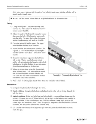 Ballistic Pendulum/Projectile Launcher                                                                                                                       012-05375B



         Also, when energy is conserved, the paths of two balls (of equal mass) after the collision will be
         at right angles to each other.

     ® NOTE: For best results, see the notes on "Repeatable Results" in the Introduction.

Setup
     Œ Clamp the Projectile Launcher to a sturdy table
         near one end of the table with the launcher aimed
         inward toward the table.
      Adjust the angle of the Projectile Launcher to zero
         degrees so the ball will be launched horizontally
         onto the table. Fire a test shot on the short range
         setting to make sure the ball lands on the table.
     Ž Cover the table with butcher paper. The paper
         must extend to the base of the launcher.
      Mount collision attachment on the launcher. See                       LO
                                                                            RA NG
                                                                               NG
                                                                                  E


         Figure 6.2. Slide the attachment back along the                              ME
                                                                                      RADIU
                                                                                         NG M
                                                                                           E

                                                                                                    SH


         launcher until the tee is about 3 cm in front of the        ME                DO
                                                                                         CC
                                                                                       DO AAU
                                                                                      DO DN UTION
                                                                                           O T
                                                                                         W NOTION
                                                                                            O     !
                                                                                                    RA OR
                                                                                                      NGT
                                                                                                          E
                                                                                                              Ye
                                                                                                                 ll
                                                                                                              In ow
                                                                       -6                 WN T L !
                                                                                           NT L
                                                                                                                dic B
                                                                                                                    ate an
                                                                          80                 B OO O                    s Rd in


         muzzle.                                                              0
                                                                                      PR
                                                                                             HEA OK
                                                                                               BR K
                                                                                                AR RE
                                                                                                    RE
                                                                                                       L
                                                                                                       L. !
                                                                                                                         Us
                                                                                                                           an W
                                                                                                                             ge in



                                                                                                                              e
                                                                                                                               .  do
                                                                                                                                     w



                                                                                                                                  25
                                                                                           O       SH                                    m
                                                                                                                                             m
                                                                                                JE
      Rotate the attachment to position the ball from
                                                                                                        O   ba                                   La
                                                                                                    CT RT      lls                                   un
                                                                                                                                                       ch
                                                                                                      IL RA        O
                                                                                                                     NL
                                                                                                        E NG            Y!
                                                                                                          LA E                                   Po
                                                                                                                                                    s
                                                                                                                                                  of ition
                                                                                                             UN
         side to side. The tee must be located so that
                                                                                                                                                     Ba
                                                                                                                                                        ll
                                                                                                                   CH
                                                                                                                         E                       R
         neither ball rebounds into the launcher and so both
         balls land on the table. Tighten the screw to secure
         the collision attachment to the launcher.
     ‘ Adjust the height of the tee so that the two balls
         are at the same level. This is necessary to ensure
         that the time of flight is the same for each ball.
         Fire a test shot and listen to determine if the two                          Figure 6.2: Photogate Bracket and Tee
         balls hit the table at the same time.
     ’ Place a piece of carbon paper at each of the three sites where the balls will land.

Procedure
     Œ Using one ball, launch the ball straight five times.
      Elastic collision: Using two balls, load one ball and put the other ball on the tee. Launch the
         ball five times.
     Ž Inelastic collision: Using two balls, load one ball and stick a very small loop of tape onto the
         tee ball. Orient the tape side of the tee ball so it will be struck by the launched ball, causing an
         inelastic collision. Launch the ball once and if the balls miss the carbon paper, relocate the
         carbon paper and launch once more. Since the tape does not produce the same inelastic collision
         each time, it is only useful to record this collision once.
      Use a plumb bob to locate on the paper the spot below the point of contact of the two balls.
         Mark this spot.




                                                                                                                                                                     ®
                                                                30
 