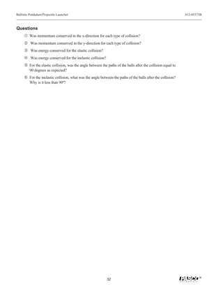 Ballistic Pendulum/Projectile Launcher                                                                        012-05375B



Questions
     Œ Was momentum conserved in the x-direction for each type of collision?
      Was momentum conserved in the y-direction for each type of collision?
     Ž Was energy conserved for the elastic collision?
      Was energy conserved for the inelastic collision?
      For the elastic collision, was the angle between the paths of the balls after the collision equal to
         90 degrees as expected?
     ‘ For the inelastic collision, what was the angle between the paths of the balls after the collision?
         Why is it less than 90º?




                                                                                                                      ®
                                                            32
 