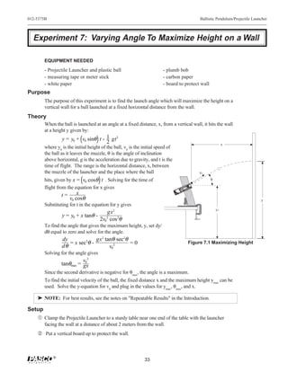 012-5375B                                                                                                                                                                                                                 Ballistic Pendulum/Projectile Launcher



  Experiment 7: Varying Angle To Maximize Height on a Wall

        EQUIPMENT NEEDED
        - Projectile Launcher and plastic ball                          - plumb bob
        - measuring tape or meter stick                                 - carbon paper
        - white paper                                                   - board to protect wall
Purpose
        The purpose of this experiment is to find the launch angle which will maximize the height on a
        vertical wall for a ball launched at a fixed horizontal distance from the wall.
Theory
        When the ball is launched at an angle at a fixed distance, x, from a vertical wall, it hits the wall
        at a height y given by:
                 y = y0 + v0 sinθ t - 1 gt2
                                      2                                                                                                                                                                                                 x
        where y0 is the initial height of the ball, v0 is the initial speed of
        the ball as it leaves the muzzle, θ is the angle of inclination
        above horizontal, g is the acceleration due to gravity, and t is the
        time of flight. The range is the horizontal distance, x, between
        the muzzle of the launcher and the place where the ball                                                                                                                                                           ν0

        hits, given by x = v0 cosθ t . Solving for the time of                                                                                                                                                                 θ
                                                                                                                                                                                                                 h
                                                                                                                                                                                                            Launc




        flight from the equation for x gives
                                                                                                                                                                           in Window
                                                                                                                                                                       Band                                          on
                                                                                                                                                                                           mm
                                                                                                                                                                          Range.                               Positi
                                                                                                                                                                Yellow es                                          Ball
                                                                                                                                                                                       5                        of
                                                                                                                                                           T
                                                                                                                                                                 Indicat
                                                                                                                                                                                   e 2
                                                                                                                                                       SHOR E
                                                                                                                                                                             Us
                                                                                                                                                        RANG                                            !
                                                                                                                                                                                                   LY
                                                                                                                                            M                                                 ON
                                                                                                                                       MEDIU E                                          lls
                                                                                                                                        RANG                                       ba
                                                                                                                                                       ION! !
                                                                                                                                                      TION K !
                                                                                                                        LONG E
                                                                                                                        RANG
                                                                                                                                                   CAUT LOO
                                                                                                                                                  CAU LOOK    REL            E    ER
                                                                                                                                                     NOT
                                                                                                                                                  DONOT THE
                                                                                                                                                 DO DOWN
                                                                                                                                                     N BAR
                                                                                                                                                                          NG   CH
                                                                                                                                                                      T RA UN
                                                                                                                                                 DOW
                                                                                                                                                                    OR E LA
                                                                                                                                                                SH
                                                                                                                                                                     TIL
                                                                                                                                                                EC
                                                                                                                                                          OJ
                                                                                                                                                     PR
                                                                                  9




                        x
                                                                                    8




                                                                                                                                    00
                                                                                                                                 -68
                                                                                        7




                                                                                            6
                                                                                                5
                                                                                                                          ME
                                                                                                    4               0
                                                                                                        3   2   1




                 t=
                                                                                   AR
                                                                                 WE ETY S    .
                                                                                 SAF SSE USE
                                                                                        IN
                                                                                  GLAEN




                    v0 cosθ
                                                                                   WH




                                                                                                                                                                                                                                                            y
        Substituting for t in the equation for y gives
                                                                                                                                                                                                                                   y0
                                         gx2
                 y = y0 + x tanθ -
                                      2v02 cos2θ
        To find the angle that gives the maximum height, y, set dy/
        dθ equal to zero and solve for the angle.
                 dy             gx2 tanθ sec2θ
                    = x sec2θ -                =0                                                                                                                                        Figure 7.1 Maximizing Height
                 dθ                   v02
        Solving for the angle gives
                           v02
                 tanθmax = gx
        Since the second derivative is negative for θmax, the angle is a maximum.
        To find the initial velocity of the ball, the fixed distance x and the maximum height ymax can be
        used. Solve the y-equation for v0 and plug in the values for ymax, θmax, and x.

    ® NOTE: For best results, see the notes on "Repeatable Results" in the Introduction.

Setup
   Œ Clamp the Projectile Launcher to a sturdy table near one end of the table with the launcher
        facing the wall at a distance of about 2 meters from the wall.
     Put a vertical board up to protect the wall.



            ®
                                                              33
 