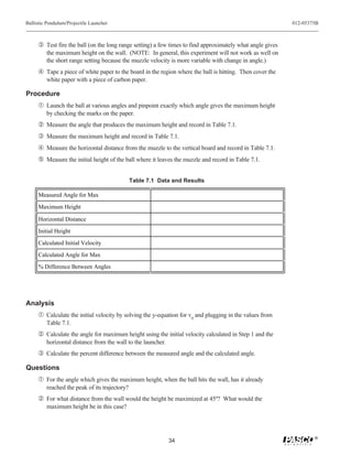 Ballistic Pendulum/Projectile Launcher                                                                     012-05375B



     Ž Test fire the ball (on the long range setting) a few times to find approximately what angle gives
         the maximum height on the wall. (NOTE: In general, this experiment will not work as well on
         the short range setting because the muzzle velocity is more variable with change in angle.)
      Tape a piece of white paper to the board in the region where the ball is hitting. Then cover the
         white paper with a piece of carbon paper.

Procedure
     Œ Launch the ball at various angles and pinpoint exactly which angle gives the maximum height
         by checking the marks on the paper.
      Measure the angle that produces the maximum height and record in Table 7.1.
     Ž Measure the maximum height and record in Table 7.1.
      Measure the horizontal distance from the muzzle to the vertical board and record in Table 7.1.
      Measure the initial height of the ball where it leaves the muzzle and record in Table 7.1.


                                               Table 7.1 Data and Results

     Measured Angle for Max

     Maximum Height

     Horizontal Distance
     Initial Height
     Calculated Initial Velocity

     Calculated Angle for Max
     % Difference Between Angles




Analysis
     Œ Calculate the initial velocity by solving the y-equation for v0 and plugging in the values from
         Table 7.1.
      Calculate the angle for maximum height using the initial velocity calculated in Step 1 and the
         horizontal distance from the wall to the launcher.
     Ž Calculate the percent difference between the measured angle and the calculated angle.

Questions
     Œ For the angle which gives the maximum height, when the ball hits the wall, has it already
         reached the peak of its trajectory?
      For what distance from the wall would the height be maximized at 45º? What would the
         maximum height be in this case?



                                                                                                                   ®
                                                              34
 