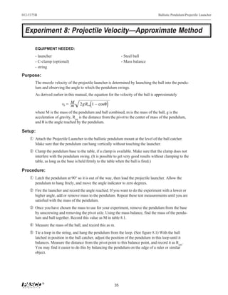 012-5375B                                                                               Ballistic Pendulum/Projectile Launcher




 Experiment 8: Projectile Velocity—Approximate Method

       EQUIPMENT NEEDED:
       - launcher                                               - Steel ball
       - C-clamp (optional)                                     - Mass balance
       - string

Purpose:
       The muzzle velocity of the projectile launcher is determined by launching the ball into the pendu-
       lum and observing the angle to which the pendulum swings.
       As derived earlier in this manual, the equation for the velocity of the ball is approximately

                        vb = M
                             m      2gRcm 1 – cosθ
       where M is the mass of the pendulum and ball combined, m is the mass of the ball, g is the
       acceleration of gravity, Rcm is the distance from the pivot to the center of mass of the pendulum,
       and θ is the angle reached by the pendulum.

Setup:
    Œ Attach the Projectile Launcher to the ballistic pendulum mount at the level of the ball catcher.
       Make sure that the pendulum can hang vertically without touching the launcher.
     Clamp the pendulum base to the table, if a clamp is available. Make sure that the clamp does not
       interfere with the pendulum swing. (It is possible to get very good results without clamping to the
       table, as long as the base is held firmly to the table when the ball is fired.)

Procedure:
    Œ Latch the pendulum at 90° so it is out of the way, then load the projectile launcher. Allow the
       pendulum to hang freely, and move the angle indicator to zero degrees.
     Fire the launcher and record the angle reached. If you want to do the experiment with a lower or
       higher angle, add or remove mass to the pendulum. Repeat these test measurements until you are
       satisfied with the mass of the pendulum.
    Ž Once you have chosen the mass to use for your experiment, remove the pendulum from the base
       by unscrewing and removing the pivot axle. Using the mass balance, find the mass of the pendu-
       lum and ball together. Record this value as M in table 8.1.
     Measure the mass of the ball, and record this as m.
     Tie a loop in the string, and hang the pendulum from the loop. (See figure 8.1) With the ball
       latched in position in the ball catcher, adjust the position of the pendulum in this loop until it
       balances. Measure the distance from the pivot point to this balance point, and record it as Rcm.
       You may find it easier to do this by balancing the pendulum on the edge of a ruler or similar
       object.




            ®
                                                           35
 