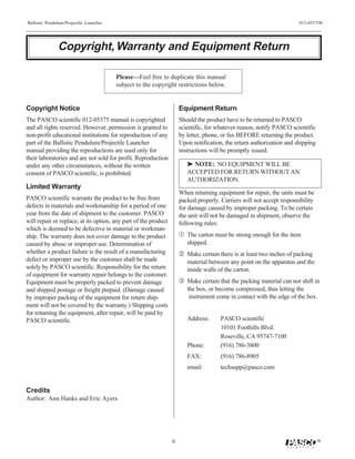 Ballistic Pendulum/Projectile Launcher                                                                                 012-05375B




               Copyright, Warranty and Equipment Return

                                         Please—Feel free to duplicate this manual
                                         subject to the copyright restrictions below.


Copyright Notice                                                      Equipment Return
The PASCO scientific 012-05375 manual is copyrighted                  Should the product have to be returned to PASCO
and all rights reserved. However, permission is granted to            scientific, for whatever reason, notify PASCO scientific
non-profit educational institutions for reproduction of any           by letter, phone, or fax BEFORE returning the product.
part of the Ballistic Pendulum/Projectile Launcher                    Upon notification, the return authorization and shipping
manual providing the reproductions are used only for                  instructions will be promptly issued.
their laboratories and are not sold for profit. Reproduction
under any other circumstances, without the written                       ® NOTE: NO EQUIPMENT WILL BE
consent of PASCO scientific, is prohibited.                              ACCEPTED FOR RETURN WITHOUT AN
                                                                         AUTHORIZATION.
Limited Warranty
                                                                      When returning equipment for repair, the units must be
PASCO scientific warrants the product to be free from                 packed properly. Carriers will not accept responsibility
defects in materials and workmanship for a period of one              for damage caused by improper packing. To be certain
year from the date of shipment to the customer. PASCO                 the unit will not be damaged in shipment, observe the
will repair or replace, at its option, any part of the product        following rules:
which is deemed to be defective in material or workman-
ship. The warranty does not cover damage to the product               Œ The carton must be strong enough for the item
caused by abuse or improper use. Determination of                        shipped.
whether a product failure is the result of a manufacturing             Make certain there is at least two inches of packing
defect or improper use by the customer shall be made                     material between any point on the apparatus and the
solely by PASCO scientific. Responsibility for the return                inside walls of the carton.
of equipment for warranty repair belongs to the customer.
Equipment must be properly packed to prevent damage                   Ž Make certain that the packing material can not shift in
and shipped postage or freight prepaid. (Damage caused                   the box, or become compressed, thus letting the
by improper packing of the equipment for return ship-                     instrument come in contact with the edge of the box.
ment will not be covered by the warranty.) Shipping costs
for returning the equipment, after repair, will be paid by
PASCO scientific.                                                        Address:      PASCO scientific
                                                                                       10101 Foothills Blvd.
                                                                                       Roseville, CA 95747-7100
                                                                         Phone:        (916) 786-3800
                                                                         FAX:          (916) 786-8905
                                                                         email:        techsupp@pasco.com


Credits
Author: Ann Hanks and Eric Ayers




                                                                 ii                                                              ®
 
