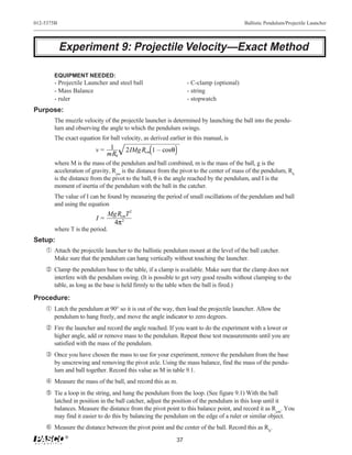 012-5375B                                                                               Ballistic Pendulum/Projectile Launcher




            Experiment 9: Projectile Velocity—Exact Method

        EQUIPMENT NEEDED:
        - Projectile Launcher and steel ball                     - C-clamp (optional)
        - Mass Balance                                           - string
        - ruler                                                  - stopwatch
Purpose:
        The muzzle velocity of the projectile launcher is determined by launching the ball into the pendu-
        lum and observing the angle to which the pendulum swings.
        The exact equation for ball velocity, as derived earlier in this manual, is
                         v= 1         2IMg Rcm 1 – cosθ
                           mRb
        where M is the mass of the pendulum and ball combined, m is the mass of the ball, g is the
        acceleration of gravity, Rcm is the distance from the pivot to the center of mass of the pendulum, Rb
        is the distance from the pivot to the ball, θ is the angle reached by the pendulum, and I is the
        moment of inertia of the pendulum with the ball in the catcher.
        The value of I can be found by measuring the period of small oscillations of the pendulum and ball
        and using the equation
                              MgRcmT 2
                         I=
                               4π 2
        where T is the period.
Setup:
   Œ Attach the projectile launcher to the ballistic pendulum mount at the level of the ball catcher.
        Make sure that the pendulum can hang vertically without touching the launcher.
      Clamp the pendulum base to the table, if a clamp is available. Make sure that the clamp does not
        interfere with the pendulum swing. (It is possible to get very good results without clamping to the
        table, as long as the base is held firmly to the table when the ball is fired.)

Procedure:
     Œ Latch the pendulum at 90° so it is out of the way, then load the projectile launcher. Allow the
        pendulum to hang freely, and move the angle indicator to zero degrees.
      Fire the launcher and record the angle reached. If you want to do the experiment with a lower or
        higher angle, add or remove mass to the pendulum. Repeat these test measurements until you are
        satisfied with the mass of the pendulum.
     Ž Once you have chosen the mass to use for your experiment, remove the pendulum from the base
        by unscrewing and removing the pivot axle. Using the mass balance, find the mass of the pendu-
        lum and ball together. Record this value as M in table 9.1.
      Measure the mass of the ball, and record this as m.
      Tie a loop in the string, and hang the pendulum from the loop. (See figure 9.1) With the ball
        latched in position in the ball catcher, adjust the position of the pendulum in this loop until it
        balances. Measure the distance from the pivot point to this balance point, and record it as Rcm. You
        may find it easier to do this by balancing the pendulum on the edge of a ruler or similar object.
     ‘ Measure the distance between the pivot point and the center of the ball. Record this as Rb.
             ®
                                                            37
 
