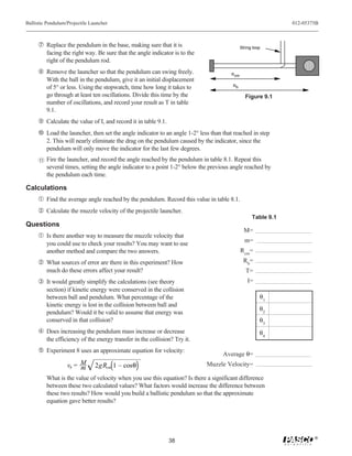 Ballistic Pendulum/Projectile Launcher                                                                           012-05375B



     ’ Replace the pendulum in the base, making sure that it is                                String loop
           facing the right way. Be sure that the angle indicator is to the
           right of the pendulum rod.
     “ Remove the launcher so that the pendulum can swing freely.                       R cm
           With the ball in the pendulum, give it an initial displacement
                                                                                         Rb
           of 5° or less. Using the stopwatch, time how long it takes to
           go through at least ten oscillations. Divide this time by the                         Figure 9.1
           number of oscillations, and record your result as T in table
           9.1.
     ” Calculate the value of I, and record it in table 9.1.
     • Load the launcher, then set the angle indicator to an angle 1-2° less than that reached in step
           2. This will nearly eliminate the drag on the pendulum caused by the indicator, since the
           pendulum will only move the indicator for the last few degrees.
      11   Fire the launcher, and record the angle reached by the pendulum in table 8.1. Repeat this
           several times, setting the angle indicator to a point 1-2° below the previous angle reached by
           the pendulum each time.

Calculations
     Œ Find the average angle reached by the pendulum. Record this value in table 8.1.
      Calculate the muzzle velocity of the projectile launcher.
                                                                                                     Table 9.1
Questions
                                                                                                 M=
     Œ Is there another way to measure the muzzle velocity that
                                                                                                 m=
           you could use to check your results? You may want to use
           another method and compare the two answers.                                         Rcm=
      What sources of error are there in this experiment? How                                  Rb=
           much do these errors affect your result?                                               T=
     Ž It would greatly simplify the calculations (see theory                                      I=
           section) if kinetic energy were conserved in the collision
           between ball and pendulum. What percentage of the                                             θ1
           kinetic energy is lost in the collision between ball and
                                                                                                         θ2
           pendulum? Would it be valid to assume that energy was
           conserved in that collision?                                                                  θ3
      Does increasing the pendulum mass increase or decrease                                            θ4
           the efficiency of the energy transfer in the collision? Try it.
      Experiment 8 uses an approximate equation for velocity:
                                                                                    Average θ=
                    vb = M
                         m      2gRcm 1 – cosθ                                Muzzle Velocity=

           What is the value of velocity when you use this equation? Is there a significant difference
           between these two calculated values? What factors would increase the difference between
           these two results? How would you build a ballistic pendulum so that the approximate
           equation gave better results?




                                                                                                                         ®
                                                                38
 