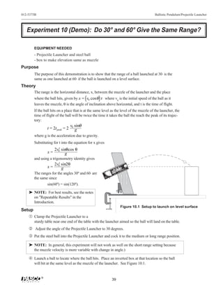 012-5375B                                                                                                                                                                                                      Ballistic Pendulum/Projectile Launcher




   Experiment 10 (Demo): Do 30° and 60° Give the Same Range?

       EQUIPMENT NEEDED
       - Projectile Launcher and steel ball
       - box to make elevation same as muzzle
Purpose
       The purpose of this demonstration is to show that the range of a ball launched at 30⋅ is the
       same as one launched at 60⋅ if the ball is launched on a level surface.
Theory
       The range is the horizontal distance, x, between the muzzle of the launcher and the place
       where the ball hits, given by x = v0 cosθ t where v0 is the initial speed of the ball as it
       leaves the muzzle, θ is the angle of inclination above horizontal, and t is the time of flight.
       If the ball hits on a place that is at the same level as the level of the muzzle of the launcher, the
       time of flight of the ball will be twice the time it takes the ball the reach the peak of its trajec-
       tory:
                                  v0 sinθ
                t = 2t peak = 2      g
       where g is the acceleration due to gravity.
       Substituting for t into the equation for x gives
                     2v0 sinθcos θ
                       2
                x=         g
       and using a trigonometry identity gives
                       2
                     2v0 sin2θ                                                                                                                                                                   nch




                x=
                                                                                                                                                                                             Lau
                                                                                                                                                                     dow
                                                                                                                                                                  Win
                                                                                                                                                             d in
                                                                                                                                                                 ge.
                                                                                                                                                       w BanRan
                                                                                                                                                 Yellocate
                                                                                                                                                           s
                                                                                                                                                                            5   mm                    itio
                                                                                                                                                                                                           n




                         g
                                                                                                                                                                                                   Pos Ball
                                                                                                                                                  Indi
                                                                                                                                                                        e 2
                                                                                                                                            RT
                                                                                                                                        SHO GE
                                                                                                                                                                 Us                                 of
                                                                                                                                         RAN                                                 !
                                                                                                                                                                                        LY
                                                                                                                          DIU
                                                                                                                              M                                                    ON
                                                                                                                        ME GE                                                lls
                                                                                                                         RAN                                            ba
                                                                                                                                           N!
                                                                                                                                        TIO N!
                                                                                                                G
                                                                                                                                    CAU IO K
                                                                                                                                      UT LOOK !                                                        R
                                                                                                                                                                                                 HE
                                                                                                             LON GE
                                                                                                             RAN                   CA NOT LOO REL.
                                                                                                                                         T     EL                                  E
                                                                                                                                    DO BARR
                                                                                                                                     NO BAR
                                                                                                                                  DOWNTHE
                                                                                                                                       N                          RA
                                                                                                                                                                           NG
                                                                                                                                                                            U          NC
                                                                                                                                   DOW
                                                                                                                                  DO
                                                                                                                                                 SH
                                                                                                                                                      ORT E              LA
                                                                                                                                                           IL
                                                                                                                                                     CT


       The ranges for the angles 30º and 60⋅ are                                                                                      PR
                                                                                                                                           OJE
                                                            90
                                                                 80




                                                                                                                      6800
                                                                      70




                                                                           60
                                                                                50
                                                                                                               ME-
                                                                                     40                  0
                                                                                          30   20   10



                                                              R
                                                          WEA TY S



       the same since
                                                             FE      E.
                                                          SA ASSE US
                                                                IN
                                                           GL N
                                                            WHE




                sin(60º) = sin(120º).

    ® NOTE: For best results, see the notes
      on "Repeatable Results" in the
      Introduction.
                                                                                                                                                     Figure 10.1 Setup to launch on level surface
Setup
   Œ Clamp the Projectile Launcher to a
       sturdy table near one end of the table with the launcher aimed so the ball will land on the table.
     Adjust the angle of the Projectile Launcher to 30 degrees.
    Ž Put the steel ball into the Projectile Launcher and cock it to the medium or long range position.

    ® NOTE: In general, this experiment will not work as well on the short range setting because
      the muzzle velocity is more variable with change in angle.)

     Launch a ball to locate where the ball hits. Place an inverted box at that location so the ball
       will hit at the same level as the muzzle of the launcher. See Figure 10.1.


            ®
                                                                                                             39
 