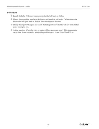 Ballistic Pendulum/Projectile Launcher                                                                    012-05375B



Procedure
     Œ Launch the ball at 30 degrees to demonstrate that the ball lands on the box.
      Change the angle of the launcher to 60 degrees and launch the ball again. Call attention to the
         fact that the ball again lands on the box. Thus the ranges are the same.
     Ž Change the angle to 45 degrees and launch the ball again to show that the ball now lands further
         away, missing the box.
      Ask the question: What other pairs of angles will have a common range? This demonstration
         can be done for any two angles which add up to 90 degrees: 20 and 70, or 35 and 55, etc.




                                                                                                                  ®
                                                            40
 