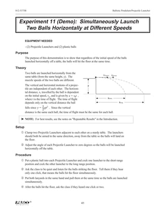 012-5375B                                                                                      Ballistic Pendulum/Projectile Launcher




   Experiment 11 (Demo): Simultaneously Launch
     Two Balls Horizontally at Different Speeds

        EQUIPMENT NEEDED

        - (2) Projectile Launchers and (2) plastic balls

Purpose
        The purpose of this demonstration is to show that regardless of the initial speed of the balls
        launched horizontally off a table, the balls will hit the floor at the same time.

Theory
        Two balls are launched horizontally from the
                                                                                 ν0(short) ν0(long)
        same table (from the same height, y). The
        muzzle speeds of the two balls are different.
        The vertical and horizontal motions of a projec-           y
        tile are independent of each other. The horizon-
        tal distance, x, travelled by the ball is dependent
        on the initial speed, v0, and is given by x = v0t ,
        where t is the time of flight. The time of flight                             xshort
        depends only on the vertical distance the ball                                                xlong

        falls since y = 1 gt 2 . Since the vertical
                        2
        distance is the same each ball, the time of flight must be the same for each ball.

    ® NOTE: For best results, see the notes on "Repeatable Results" in the Introduction.

Setup
    Œ Clamp two Projectile Launchers adjacent to each other on a sturdy table. The launchers
        should both be aimed in the same direction, away from the table so the balls will land on
        the floor.
     Adjust the angle of each Projectile Launcher to zero degrees so the balls will be launched
        horizontally off the table.

Procedure
    Œ Put a plastic ball into each Projectile Launcher and cock one launcher to the short range
        position and cock the other launcher to the long range position.
     Ask the class to be quiet and listen for the balls striking the floor. Tell them if they hear
        only one click, that means the balls hit the floor simultaneously.
    Ž Put both lanyards in the same hand and pull them at the same time so the balls are launched
        simultaneously.
     After the balls hit the floor, ask the class if they heard one click or two.



            ®
                                                              41
 