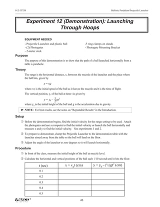 012-5375B                                                                                   Ballistic Pendulum/Projectile Launcher




            Experiment 12 (Demonstration): Launching
                        Through Hoops

        EQUIPMENT NEEDED
        - Projectile Launcher and plastic ball                     -5 ring clamps on stands
        - (2) Photogates                                           - Photogate Mounting Bracket
        - 2-meter stick
Purpose
        The purpose of this demonstration is to show that the path of a ball launched horizontally from a
        table is parabolic.
Theory
        The range is the horizontal distance, x, between the muzzle of the launcher and the place where
        the ball hits, given by
                            x = v0t
        where vo is the initial speed of the ball as it leaves the muzzle and t is the time of flight.
        The vertical position, y, of the ball at time t is given by

                            y = y0 – 1 gt2
                                     2
        where y0 is the initial height of the ball and g is the acceleration due to gravity.
    ® NOTE: For best results, see the notes on "Repeatable Results" in the Introduction.

Setup
    Œ Before the demonstration begins, find the initial velocity for the range setting to be used. Attach
        the photogates and use a computer to find the initial velocity or launch the ball horizontally and
        measure x and y to find the initial velocity. See experiments 1 and 2.
     To prepare to demonstrate, clamp the Projectile Launcher to the demonstration table with the
        launcher aimed away from the table so the ball will land on the floor.
    Ž Adjust the angle of the launcher to zero degrees so it will launch horizontally.
Procedure
    Œ In front of the class, measure the initial height of the ball at muzzle level.
     Calculate the horizontal and vertical positions of the ball each 1/10 second until it hits the floor.

                     t (sec)                   x = v0t (cm)               y = y0 - (1/2)gt2 (cm)
                      0.1

                      0.2

                      0.3
                      0.4

                      0.5
             ®
                                                              43
 