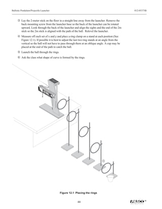 Ballistic Pendulum/Projectile Launcher                                                                                                                                                                    012-05375B



     Ž Lay the 2-meter stick on the floor in a straight line away from the launcher. Remove the
         back mounting screw from the launcher base so the back of the launcher can be rotated
         upward. Look through the back of the launcher and align the sights and the end of the 2m
         stick so the 2m stick is aligned with the path of the ball. Relevel the launcher.
      Measure off each set of x and y and place a ring clamp on a stand at each position (See
         Figure 12.1). If possible it is best to adjust the last two ring stands at an angle from the
         vertical so the ball will not have to pass through them at an oblique angle. A cup may be
         placed at the end of the path to catch the ball.
      Launch the ball through the rings.
     ‘ Ask the class what shape of curve is formed by the rings.
                                                                                                                                                  UM
                                                                                                                                                                  31 UL
                                                                                                                                                               -68 END
                                                                                                                                                            ME IC P
                                                                                                                                                          L IST
                                                                                                                                                                    L
                                                                                                                                                                     BA
                                   9
                                   8
                                    7




                           W
                             EA
                           SA R
                                       6




                           GLAFE
                                 TY
                                           5




                           W SS
                            HE ES
                               N
                                               4




                                  IN
                                     US                                    LO
                                                   3




                                                                          RA NG
                                        E.                                   NG
                                                       2                        E

                                                           1                        ME
                                                                                    RADIU
                                                                                       NG M
                                                               0                         E

                                                                                                 SH
                                                                                                 RA OR
                                                                                                   NGT
                                                                                     DO CAUT
                                                                                      CA
                                                                                      DO UT
                                                                                                    E
                                                                   ME               DO NO ION            Yell

                                                                                      W NOTION!
                                                                                                         Indiow
                                                                     -6                DO T LO !
                                                                                                                 Ban
                                                                                                              cate
                                                                                         N LO
                                                                        80                WN
                                                                                          BA OK
                                                                                                                      d
                                                                                                                   s Ranin
                                                                                             TH OK
                                                                                                                         Win
                                                                            0                 RR
                                                                                               E EL
                                                                                                                        ge. dow

                                                                                                    !                Us
                                                                                    PR                                       e
                                                                                                                                 25
                                                                                         O                                            m
                                                                                              JESHO      ba
                                                                                                                    m
                                                                                                                                              Lau
                                                                                                CT RT       lls
                                                                                                                                                 nch

                                                                                                   IL RA        O
                                                                                                                  N LY
                                                                                                     E NG              !                      Pos
                                                                                                       LA E                                    of ition
                                                                                                                                                  Bal
                                                                                                          UN                                          l

                                                                                                                CH
                                                                                                                      E                   R




                                                                                                                                                                          Figure 12.1 Placing the rings

                                                                                                                                                                                                                  ®
                                                                                                                                                                                       44
 