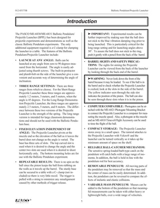 012-05375B                                                                                 Ballistic Pendulum/Projectile Launcher




                                               Introduction

The PASCO ME-6830/ME-6831 Ballistic Pendulum/                       ® IMPORTANT: Experimental results can be
Projectile Launcher (BPPL) has been designed for                    further improved by making sure that the ball does
projectile experiments and demonstrations as well as the            not stick to the blue vibration damping ring prior to
classic Ballistic Pendulum experiments. The only                    being launched. This is particularly critical for the
additional equipment required is a C-clamp for clamping             long range setting and for launching angles above
the launcher to a table. The features of the Ballistic              30°. To assure the ball does not stick to the ring,
Pendulum/Projectile Launcher include:                               push it gently with a pencil from the back of the barrel.
• LAUNCH AT ANY ANGLE: Balls can be                              • BARREL SIGHTS AND SAFETY PRECAU-
  launched at any angle from zero to 90 degrees mea-               TIONS: The sights for aiming the Projectile
  sured from the horizontal. The angle is easily ad-               Launcher can be viewed from the back of the launcher
  justed using thumb screws. The built-in protractor               by looking through the back end of the barrel.
  and plumb-bob on the side of the launcher give a con-
  venient and accurate way of determining the angle of              ®WARNING: Never look down the front of the
  inclination.                                                      barrel because it may be loaded. To see if the ball is in
• THREE RANGE SETTINGS: There are three                             the barrel and to check whether the Projectile Launcher
  ranges from which to choose. For the Short Range                  is cocked, look at the slots in the side of the barrel.
  Projectile Launcher these three ranges are approxi-               The yellow indicator seen through the side slot
  mately 1.2 meters, 3 meters, and 5 meters, when the               indicates the position of the piston. The ball can also
  angle is 45 degrees. For the Long Range Demonstra-                be seen through these slots when it is in the piston.
  tion Projectile Launcher, the three ranges are approxi-
  mately 2.5 meters, 5 meters, and 8 meters. The differ-         • COMPUTER COMPATIBLE: Photogates can be at-
  ence between these two versions of the Projectile                tached with the ME-6821 Photogate Mounting Bracket
  Launcher is the strength of the spring. The long range           to connect the Projectile Launcher to a computer for mea-
  version is intended for large classroom demonstra-               suring the muzzle speed. Also, a photogate at the muzzle
  tions and should not be used with the Ballistic Pendu-           and an ME-6810 Time-of-Flight Accessory can be used
  lum base.                                                        to time the flight of the ball.
• FIXED ELEVATION INDEPENDENT OF                                 • COMPACT STORAGE: The Projectile Launcher
  ANGLE: The Projectile Launcher pivots at the                     stores away in a small space. The ramrod attaches to
  muzzle end so the elevation of the ball as it leaves the         the Projectile Launcher with Velcro® and the
  barrel does not change as the angle is varied. The               launcher can be turned vertically so it takes up the
  base has three sets of slots. The top curved slot is             minimum amount of space on the shelf.
  used when it is desired to change the angle and the            • RELIABLE BALL-CATCHER MECHANISM:
  center two slots are used when it is desired to shoot            The sensitive spring-loaded barb-type catch on the
  horizontally only. The bottom mounting holes are for             pendulum will catch balls with a large range of mo-
  use with the Ballistic Pendulum experiment.                      menta. In addition, the ball is held in line with the
• REPEATABLE RESULTS: There is no spin on the                      pendulum rod for best accuracy.
  ball since the piston keeps the ball from rubbing on           • REMOVABLE PENDULUM: All moving parts of
  the walls as it travels up the barrel. The sturdy base           the pendulum may be removed so that the mass and
  can be secured to a table with a C- clamp (not in-               the center of mass can be easily determined. In addi-
  cluded) so there is very little recoil. The trigger is           tion, the pendulum can be reversed to compare the ef-
  pulled with a string to minimize any misalignment                fects of inelastic and elastic collisions.
  caused by other methods of trigger release.
                                                                 • VARIABLE-MASS PENDULUM: Masses can be
                                                                   added to the bottom of the pendulum so that meaning-
                                                                   ful measurements can be taken with either heavy or
                                                                   lightweight balls, over a wide range of velocities.
             ®
                                                             1
 