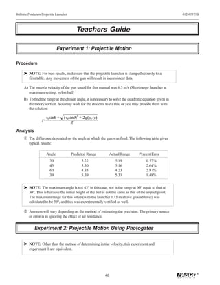 Ballistic Pendulum/Projectile Launcher                                                                    012-05375B




                                            Teachers Guide

                                Experiment 1: Projectile Motion

Procedure

     ® NOTE: For best results, make sure that the projectile launcher is clamped securely to a
       firm table. Any movement of the gun will result in inconsistent data.

     A) The muzzle velocity of the gun tested for this manual was 6.5 m/s (Short range launcher at
        maximum setting, nylon ball)
     B) To find the range at the chosen angle, it is necessary to solve the quadratic equation given in
        the theory section. You may wish for the students to do this, or you may provide them with
        the solution:

                        v0sinθ +   (v0sinθ)2 + 2g( y0-y)
                   t=                   g

Analysis
     Œ The difference depended on the angle at which the gun was fired. The following table gives
         typical results:

                        Angle            Predicted Range          Actual Range      Percent Error
                          30                   5.22                   5.19               0.57%
                          45                   5.30                   5.16               2.64%
                          60                   4.35                   4.23               2.87%
                          39                   5.39                   5.31               1.48%


     ® NOTE: The maximum angle is not 45° in this case, nor is the range at 60° equal to that at
       30°. This is because the initial height of the ball is not the same as that of the impact point.
       The maximum range for this setup (with the launcher 1.15 m above ground level) was
       calculated to be 39°, and this was experimentally verified as well.

      Answers will vary depending on the method of estimating the precision. The primary source
         of error is in ignoring the effect of air resistance.


             Experiment 2: Projectile Motion Using Photogates


     ® NOTE: Other than the method of determining initial velocity, this experiment and
       experiment 1 are equivalent.




                                                                                                                  ®
                                                                 46
 