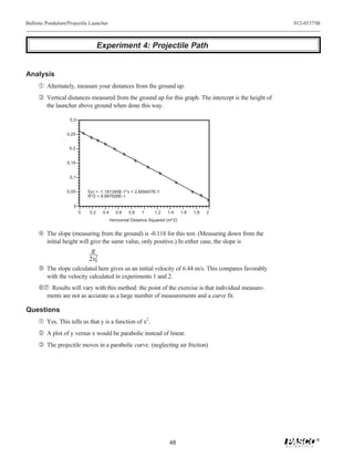 Ballistic Pendulum/Projectile Launcher                                                                 012-05375B



                                       Experiment 4: Projectile Path


Analysis
     Œ Alternately, measure your distances from the ground up.
     Ž Vertical distances measured from the ground up for this graph. The intercept is the height of
         the launcher above ground when done this way.

                       0.3


                      0.25
                ( )




                       0.2


                      0.15


                       0.1


                      0.05       f(x) = -1.181345E-1*x + 2.609457E-1
                                 R^2 = 9.997926E-1

                         0
                             0   0.2    0.4      0.6   0.8   1      1.2   1.4     1.6   1.8   2
                                              Horizontal Distance Squared (m^2)


      The slope (measuring from the ground) is -0.118 for this test. (Measuring down from the
         initial height will give the same value, only positive.) In either case, the slope is
                                  g
                                    2
                                 2v0
      The slope calculated here gives us an initial velocity of 6.44 m/s. This compares favorably
         with the velocity calculated in experiments 1 and 2.
     ‘’ Results will vary with this method: the point of the exercise is that individual measure-
         ments are not as accurate as a large number of measurements and a curve fit.

Questions
     Œ Yes. This tells us that y is a function of x2.
      A plot of y versus x would be parabolic instead of linear.
     Ž The projectile moves in a parabolic curve. (neglecting air friction)




                                                                                                               ®
                                                                           48
 