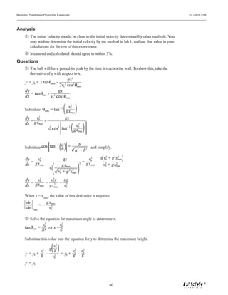 Ballistic Pendulum/Projectile Launcher                                                                   012-05375B



Analysis
     Œ The initial velocity should be close to the initial velocity determined by other methods. You
         may wish to determine the initial velocity by the method in lab 1, and use that value in your
         calculations for the rest of this experiment.
     Ž Measured and calculated should agree to within 3%.
Questions
     Œ The ball will have passed its peak by the time it reaches the wall. To show this, take the
         derivative of y with respect to x:
                             gx2
      y = y0 + x tanθmax -
                         2v0 cos2θmax
                                    2

      dy                gx
         = tanθmax - 2
      dx            v0 cos2θmax

                                        v2
     Substitute θmax = tan– 1 gx0
                                max

      dy    v2                      gx
         = gx0 -
      dx     max
                                        v2
                        v0 cos2 tan– 1 gx0
                         2
                                         max




                        –1 a                  b
     Substitute cos tan    b
                             =                      and simplify.
                                             a + b2
                                               2



      dy    v2                     gx                      2
                                                          v0   x v0 + g 2xmax
                                                                   4       2

         = gx0 –                                   2   = gx – 2          2
      dx     max
                          2        gxmax                   max   v0 + gxmax
                         v0
                                v0 + g 2xmax
                                 4       2


      dy    v2    v 2x xg
         = gx0 – 02 – 2
      dx     max gxmax v0

     When x = xmax, the value of this derivative is negative.
       dy               gxmax
                   =–     2
       dx   xmax         v0

      Solve the equation for maximum angle to determine x.
                2          2
               v0        v0
     tanθmax = gx ⇒ x = g

     Substitute this value into the equation for y to determine the maximum height.
                       2
                     v0
                2
               v0  g g           2
                                v0 v02
      y = y0 + g –   2   = y0 + g – g
                    v0
      y = y0



                                                                                                                 ®
                                                                     50
 
