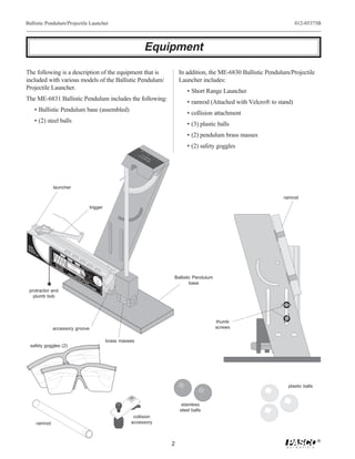 Ballistic Pendulum/Projectile Launcher                                                                                                                                                                   012-05375B



                                                                                                                                             Equipment

The following is a description of the equipment that is                                                                                                   In addition, the ME-6830 Ballistic Pendulum/Projectile
included with various models of the Ballistic Pendulum/                                                                                                   Launcher includes:
Projectile Launcher.
                                                                                                                                                             • Short Range Launcher
The ME-6831 Ballistic Pendulum includes the following:
                                                                                                                                                             • ramrod (Attached with Velcro® to stand)
        • Ballistic Pendulum base (assembled)
                                                                                                                                                             • collision attachment
        • (2) steel balls
                                                                                                                                                             • (3) plastic balls
                                                                                                                                                             • (2) pendulum brass masses
                                                                                                                                                             • (2) safety goggles
                                                                                                                                         BA ME-
                                                                                                                                           LL 68
                                                                                                                                             IST 31
                                                                                                                                                IC




                                         launcher

                                                                                                                                                                                                   ramrod

                                                                                                    trigger
        98
         7




 W
   E
 SA AR
             6




 GLFE
 W ASTY
                 5




  HE SE
     N S
                     4




       IN
          US                                      LO
                         3




                                                 RA NG
             E.                                     NG
                             2                         E

                                 1                         ME
                                                           RADIU
                                                              NG M
                                     0                          E

                                                                        SH
                                                                        RA OR
                                                                          NGT
                                                            DO CAU
                                                             C
                                                             D AU T
                                                                          E
                                          ME               DO O N TIO
                                                               N O IO
                                                                                Ye
                                                                                   llo
                                                             W OT N!
                                                                                In w
                                            -6                DN T L N!
                                                                OW LO
                                                                                  di
                                                                                     ca Ban
                                               80                BA OO
                                                                  N   O
                                                                                       te d
                                                                                         s R in
                                                                    TH KK
                                                                                            an W
                                                   0                 RR
                                                                      EE
                                                                                              ge indo
                                                                                                .     w
                                                                         L!               Us
                                                           PR                                  e
                                                                                                   25
                                                                O                                         m
                                                                     JESHO
                                                                       CT RT
                                                                          IL RA
                                                                                ba
                                                                                   lls
                                                                                       O
                                                                                          m


                                                                                         NL
                                                                                                              La
                                                                                                                  un
                                                                                                                    ch                                Ballistic Pendulum
                                                                            E NG            Y!
                                                                              LA E
                                                                                 UN
                                                                                                              Po
                                                                                                                 s
                                                                                                               of ition
                                                                                                                  Ba
                                                                                                                     ll
                                                                                                                                                              base
                                                                                       CH
                                                                                             E                R
  protractor and
    plumb bob




                                                                                                                                                                           thumb
                                         accessory groove                                                                                                                  screws

                                                                                                                          brass masses
   safety goggles (2)




                                                                                                                                                                                                     plastic balls


                                                                                                                                                           stainless
                                                                                                                                                          steel balls
                                                                                                                                     collision
          ramrod                                                                                                                    accessory



                                                                                                                                                                                                                     ®
                                                                                                                                                      2
 