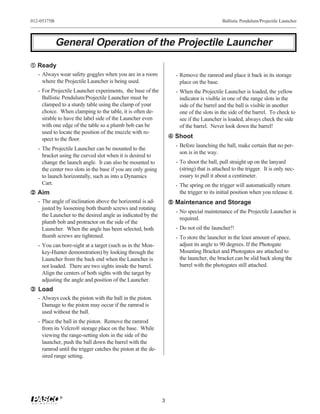 012-05375B                                                                                 Ballistic Pendulum/Projectile Launcher



             General Operation of the Projectile Launcher

Œ Ready
   - Always wear safety goggles when you are in a room              - Remove the ramrod and place it back in its storage
     where the Projectile Launcher is being used.                     place on the base.
   - For Projectile Launcher experiments, the base of the           - When the Projectile Launcher is loaded, the yellow
     Ballistic Pendulum/Projectile Launcher must be                   indicator is visible in one of the range slots in the
     clamped to a sturdy table using the clamp of your                side of the barrel and the ball is visible in another
     choice. When clamping to the table, it is often de-              one of the slots in the side of the barrel. To check to
     sirable to have the label side of the Launcher even              see if the Launcher is loaded, always check the side
     with one edge of the table so a plumb bob can be                 of the barrel. Never look down the barrel!
     used to locate the position of the muzzle with re-
     spect to the floor.                                           Shoot
                                                                    - Before launching the ball, make certain that no per-
   - The Projectile Launcher can be mounted to the
                                                                      son is in the way.
     bracket using the curved slot when it is desired to
     change the launch angle. It can also be mounted to             - To shoot the ball, pull straight up on the lanyard
     the center two slots in the base if you are only going           (string) that is attached to the trigger. It is only nec-
     to launch horizontally, such as into a Dynamics                  essary to pull it about a centimeter.
     Cart.                                                          - The spring on the trigger will automatically return
 Aim                                                                 the trigger to its initial position when you release it.
   - The angle of inclination above the horizontal is ad-          Maintenance and Storage
     justed by loosening both thumb screws and rotating
                                                                    - No special maintenance of the Projectile Launcher is
     the Launcher to the desired angle as indicated by the
                                                                      required.
     plumb bob and protractor on the side of the
     Launcher. When the angle has been selected, both               - Do not oil the launcher!!
     thumb screws are tightened.                                    - To store the launcher in the least amount of space,
   - You can bore-sight at a target (such as in the Mon-              adjust its angle to 90 degrees. If the Photogate
     key-Hunter demonstration) by looking through the                 Mounting Bracket and Photogates are attached to
     Launcher from the back end when the Launcher is                  the launcher, the bracket can be slid back along the
     not loaded. There are two sights inside the barrel.              barrel with the photogates still attached.
     Align the centers of both sights with the target by
     adjusting the angle and position of the Launcher.
Ž Load
   - Always cock the piston with the ball in the piston.
     Damage to the piston may occur if the ramrod is
     used without the ball.
   - Place the ball in the piston. Remove the ramrod
     from its Velcro® storage place on the base. While
     viewing the range-setting slots in the side of the
     launcher, push the ball down the barrel with the
     ramrod until the trigger catches the piston at the de-
     sired range setting.




             ®
                                                              3
 
