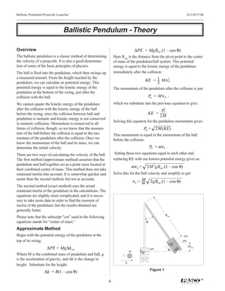 Ballistic Pendulum/Projectile Launcher                                                                                   012-05375B




                                  Ballistic Pendulum - Theory

Overview                                                                           ∆PE = MgRcm (1 – cos θ)
The ballistic pendulum is a classic method of determining         Here Rcm is the distance from the pivot point to the center
the velocity of a projectile. It is also a good demonstra-        of mass of the pendulum/ball system. This potential
tion of some of the basic principles of physics.                  energy is equal to the kinetic energy of the pendulum
The ball is fired into the pendulum, which then swings up         immediately after the collision:
a measured amount. From the height reached by the
                                                                                           KE = 1 M ν 2
                                                                                                      P
pendulum, we can calculate its potential energy. This                                           2
potential energy is equal to the kinetic energy of the            The momentum of the pendulum after the collision is just
pendulum at the bottom of the swing, just after the
collision with the ball.                                                                       Pp = M ν P ,
We cannot equate the kinetic energy of the pendulum               which we substitute into the previous equation to give:
after the collision with the kinetic energy of the ball                                                2
                                                                                                      PP
before the swing, since the collision between ball and                                      KE =
                                                                                                     2M
pendulum is inelastic and kinetic energy is not conserved
                                                                  Solving this equation for the pendulum momentum gives:
in inelastic collisions. Momentum is conserved in all
forms of collision, though; so we know that the momen-                                     Pp = 2M(KE)
tum of the ball before the collision is equal to the mo-          This momentum is equal to the momentum of the ball
mentum of the pendulum after the collision. Once we               before the collision:
know the momentum of the ball and its mass, we can
determine the initial velocity.                                                                Pb = mν b .
There are two ways of calculating the velocity of the ball.        Setting these two equations equal to each other and
The first method (approximate method) assumes that the            replacing KE with our known potential energy gives us:
pendulum and ball together act as a point mass located at
                                                                                  mν b =    2M 2gRcm (1 – cos θ)
their combined center of mass. This method does not take
rotational inertia into account. It is somewhat quicker and       Solve this for the ball velocity and simplify to get:
easier than the second method, but not as accurate.
                                                                                  νb = M
                                                                                       m        2gRcm (1 – cos θ)
The second method (exact method) uses the actual
rotational inertia of the pendulum in the calculations. The
equations are slightly more complicated, and it is neces-
sary to take more data in order to find the moment of
inertia of the pendulum; but the results obtained are
generally better.
                                                                                                          Rcm
Please note that the subscript "cm" used in the following
equations stands for "center of mass."                                                     θ
Approximate Method
Begin with the potential energy of the pendulum at the                                                              cm
top of its swing:                                                                                                   cm
                                                                                                                         ∆hcm
                      ∆PE = Mg∆h cm                                                            cm          M
                                                                              m
Where M is the combined mass of pendulum and ball, g
is the acceleration of gravity, and ∆h is the change in
                                                                          V
height. Substitute for the height:
                                                                                               Figure 1
                    ∆h = R(1 – cos θ)
                                                                                                                                 ®
                                                              4
 