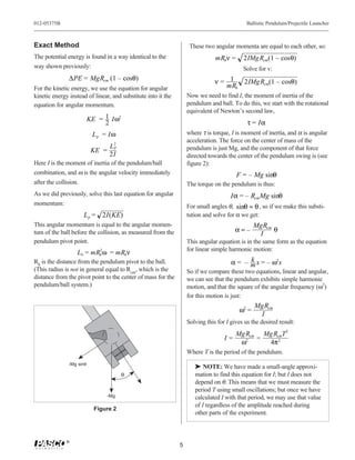 012-05375B                                                                                   Ballistic Pendulum/Projectile Launcher



Exact Method                                                        These two angular momenta are equal to each other, so:
The potential energy is found in a way identical to the                        mRbν =      2IMg Rcm(1 – cosθ)
way shown previously:                                                                      Solve for v:
               ∆PE = MgRcm (1 – cosθ)                                          ν= 1  2IMg Rcm(1 – cosθ)
For the kinetic energy, we use the equation for angular                          mRb
kinetic energy instead of linear, and substitute into it the       Now we need to find I, the moment of inertia of the
equation for angular momentum.                                     pendulum and ball. To do this, we start with the rotational
                                                                   equivalent of Newton’s second law,
                          KE = 1 Iω2
                               2                                                             τ = Iα
                           L p = Iω                                where τ is torque, I is moment of inertia, and α is angular
                                                                   acceleration. The force on the center of mass of the
                                  L2
                                   P                               pendulum is just Mg, and the component of that force
                           KE =
                                  2I                               directed towards the center of the pendulum swing is (see
Here I is the moment of inertia of the pendulum/ball               figure 2):
combination, and ω is the angular velocity immediately                                  F = – Mg sinθ
after the collision.                                               The torque on the pendulum is thus:
As we did previously, solve this last equation for angular                            Iα = – Rcm Mg sinθ
momentum:                                                          For small angles θ, sinθ ≈ θ , so if we make this substi-
                       L p = 2I(KE)                                tution and solve for α we get:
This angular momentum is equal to the angular momen-                                            MgRcm
tum of the ball before the collision, as measured from the                              α≈–           θ
                                                                                                 I
pendulum pivot point.                                              This angular equation is in the same form as the equation
                                                                   for linear simple harmonic motion:
                   Lb = mRb ω = mRbν
                          2


Rb is the distance from the pendulum pivot to the ball.                                     k
                                                                                      α = – m x = – ω2x
(This radius is not in general equal to Rcm, which is the          So if we compare these two equations, linear and angular,
distance from the pivot point to the center of mass for the        we can see that the pendulum exhibits simple harmonic
pendulum/ball system.)                                             motion, and that the square of the angular frequency (ω2)
                                                                   for this motion is just:
                                                                                                MgRcm
                                                                                         ω2 =
                                                                                                 I
                                                                   Solving this for I gives us the desired result:
                                                                                        Mg Rcm Mg RcmT 2
                                                                                   I=         =
                                                                                         ω2     4π 2
                                                                   Where T is the period of the pendulum.
               -Mg sinθ
                                                                      ® NOTE: We have made a small-angle approxi-
                                       θ                              mation to find this equation for I; but I does not
                                                                      depend on θ. This means that we must measure the
                                                                      period T using small oscillations; but once we have
                                -Mg                                   calculated I with that period, we may use that value
                                                                      of I regardless of the amplitude reached during
                            Figure 2
                                                                      other parts of the experiment.



              ®
                                                               5
 
