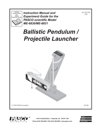 Includes
 Teacher's Notes
       and
                     Instruction Manual and                                                                                                                  012-05375B
                                                                                                                                                                2/99
      Typical
Experiment Results   Experiment Guide for the
                     PASCO scientific Model
                     ME-6830/ME-6831


                     Ballistic Pendulum /
                     Projectile Launcher

                                                                                                                                                BA ME-
                                                                                                                                                  LL 68
                                                                                                                                                    IST 31
                                                                                                                                                       IC
                             98
                              7




                      W
                        E
                      SA AR
                                  6




                      GLFE
                      W ASTY
                                      5




                       HE SE
                          N S
                                          4




                            IN
                               US                                     LO
                                              3




                                                                     RA NG
                                  E.                                    NG
                                                  2                        E

                                                      1                        ME
                                                                               RADIU
                                                                                  NG M
                                                          0                         E

                                                                                            SH
                                                                                            RA OR
                                                                                              NGT
                                                                                DO CAU
                                                                                 C
                                                                                 D AU T
                                                                                              E
                                                              ME               DO O N TIO
                                                                                   N O IO
                                                                                                    Ye
                                                                                                       llo
                                                                                 W OT N!
                                                                                                    In w
                                                                -6                DN T L N!
                                                                                    OW LO
                                                                                                      di
                                                                                                         ca Ban
                                                                   80                BA OO
                                                                                      N   O
                                                                                                           te
                                                                                                              s Rd in
                                                                                        TH KK
                                                                                                                 an W
                                                                       0                 RR
                                                                                          EE
                                                                                                                    ge in
                                                                                                                      .  do
                                                                                                                            w
                                                                                             L!                Us
                                                                               PR                                   e
                                                                                                                        25
                                                                                    O                                           m
                                                                                         JESHO      ba
                                                                                                              m
                                                                                                                                    Lau
                                                                                           CT RT       lls                              nch

                                                                                              IL RA        O
                                                                                                             NL
                                                                                                E NG            Y!
                                                                                                  LA E                              Po
                                                                                                                                       si
                                                                                                                                     of tion
                                                                                                     UN                                 Bal
                                                                                                                                            l
                                                                                                           CH
                                                                                                                 E                  R




© 1993 PASCO scientific                                                                                                                                        $10.00
 